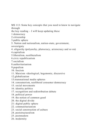 MS 113: Some key concepts that you need to know to navigate
through
the key reading – I will keep updating these
1.democracy
2.citizenship
3.public sphere
5. Nation and nationalism, nation-state, government,
sovereignty
4. oligarchy (polyarchy, plutocracy, aristocracy and so on)
4.capitalism
5.liberalism, neoliberalism
6.civic republicanism
7.socialism
8.authoritarianism
9.populism
10. fascism
11. Marxism -ideological, hegemonic, discursive
12.globalization
13.transnational media spheres
14. consumerism, neoliberal consumer democracy
15. social movements
16. identity politics
17. recognition and redistribution debate
18. political power
19. the notion of common good
20. the digital divide
21: digital public sphere
22. communitarianism
23. social construction of culture
24. poststructuralism
25. postmodern
26. modernity
 