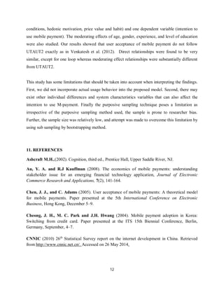 12
conditions, hedonic motivation, price value and habit) and one dependent variable (intention to
use mobile payment). The moderating effects of age, gender, experience, and level of education
were also studied. Our results showed that user acceptance of mobile payment do not follow
UTAUT2 exactly as in Venkatesh et al. (2012). Direct relationships were found to be very
similar, except for one loop whereas moderating effect relationships were substantially different
from UTAUT2.
This study has some limitations that should be taken into account when interpreting the findings.
First, we did not incorporate actual usage behavior into the proposed model. Second, there may
exist other individual differences and system characteristics variables that can also affect the
intention to use M-payment. Finally the purposive sampling technique poses a limitation as
irrespective of the purposive sampling method used, the sample is prone to researcher bias.
Further, the sample size was relatively low, and attempt was made to overcome this limitation by
using sub sampling by bootstrapping method.
11. REFERENCES
Ashcraft M.H.,(2002). Cognition, third ed., Prentice Hall, Upper Saddle River, NJ.
Au, Y. A. and R.J Kauffman (2008). The economics of mobile payments: understanding
stakeholder issue for an emerging financial technology application, Journal of Electronic
Commerce Research and Applications, 7(2), 141-164.
Chen, J. J., and C. Adams (2005). User acceptance of mobile payments: A theoretical model
for mobile payments. Paper presented at the 5th International Conference on Electronic
Business, Hong Kong, December 5–9.
Cheong, J. H., M. C. Park and J.H. Hwang (2004). Mobile payment adoption in Korea:
Switching from credit card. Paper presented at the ITS 15th Biennial Conference, Berlin,
Germany, September, 4–7.
CNNIC (2010) 26th
Statistical Survey report on the internet development in China. Retrieved
from http://www.cnnic.net.cn/. Accessed on 26 May 2014.
 