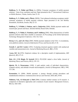13
Dahlberg, T., N. Mallat and Öörni, A. (2003a). Consumer acceptance of mobile payment
solutions – Ease of use, usefulness and trust. Paper presented at the 2nd
International Conference
on Mobile Business, Vienna, Austria, June 23–24.
Dahlberg, T., N. Mallat, and A. Öörni, (2003b). Trust enhanced technology acceptance model-
consumer acceptance of mobile payment solutions. Paper presented at the 2nd Mobility
Roundtable, Stockholm, Sweden, May 22–23.
Dahlberg, T., N.Mallat, J. Ondrus, and A. Zmijewska (2006). Mobile payment market and
research-past, present and future. Helsinki Mobility Round Table, Helsinki.
Dahlberg, T., N. Mallat, E. Penttinen, and P. Sohlberg (2002). What characteristics of mobile
payment solutions make them valuable to consumers. In Proceedings of the Global Information
Technology Management Conference, USA, New York.
Dewan, S. G., and L.D. Chen (2005). Mobile payment adoption in the USA: A crossindustry,
cross-platform solution. Journal of Information Privacy and Security,1(2), 4–28.
Fornell, C. and D.F. Lacker (1981). Evaluating structural equation models with unobserved
variables and measurement error. Journal of Marketing Research, 18(1), 39-50.
Lucas, H.C Jr.(1978). Empirical evidence for a descriptive model of implementation, MIS
Quarterly, 2(2), 27–41.
Hair, J.F., C.M. Ringle, M. Sarstedt (2011). PLS-SEM: indeed a silver bullet, Journal of
Marketing Theory and Practice, 19 (2), 139–151.
Igbaria, M., S. Parsuraman, (1989). A path analytic study of individual characteristics,
computer anxiety, and attitudes towards microcomputers, Journal of Management, 15(3), 1989,
373–388.
Karnouskos, S. (2004). Mobile payment: a journey through existing procedures and
standardization initiatives. Communications Surveys and Tutorials, IEEE, 6(4), 44-66.
Malhotra, N.K., S.S Kim,and A. Patil (2006). Common method variance in IS research: A
comparison of alternative approaches and a reanalysis of past research. Management Sciences,
52 (12), 1865-1883.
 