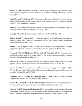 14
Mallat, N. (2004). Theoretical constructs of mobile payment adoption. Paper presented at the
27th Information Systems Research Seminar in Scandinavia (IRIS), Falkenberg, Sweden,
August, 14–17.
Mallat, N., and T. Dahlberg (2005). Consumer and merchant adoption of mobile payment
solutions. Managing business in a multi-channel world: Success factors for e-Business. Hershey,
PA 17033, USA: Idea Group Publishing.
Mallat, N. (2007). Exploring consumer adoption of mobile payments — a qualitative study. The
Journal of Strategic Information Systems, 16 (4) , 413–432.
Nunnally, J.C. (1978). Psychometric theory (2nd
ed.). New York: McGraw-Hill.
Ondrus, J., and Y. Pigneur (2005). A disruption analysis in the mobile payment market. In
System Sciences, 2005. HICSS'05. Proceedings of the 38th Annual Hawaii International
Conference on (pp. 84c-84c). IEEE.
Ondrus, J., and Y. Pigneur (2006). Towards a holistic analysis of mobile payments: A multiple
perspectives approach. Electronic Commerce Research and Applications, 5, 246–257.
Padsakoff, P.M., S.B Mackanzie, J.Y Lee and N.P Padsakoff (2003). Common method
biases in behavioral research: a critical review of the literature and recommended remedies.
Journal of Applied Psychology. 88 (5), 879.
Pousttchi, K. (2008). A modeling approach and reference models for the analysis of mobile
payment use cases. Electronic Commerce Research and Applications, 7(2), 182-201.
.
Scevak, N. (2010. Forrester Research mobile media and messaging forecast, 2010 to 2015
(Western Europe). Retrieved from http://forrester.com/rb/Research/research mobile media and
messaging forecast,2011/q/id/57671/t/2.
Tenenhaus, M., V. E., Vinzi, Y.M. Chatelin, and C. Lauro (2005). PLS path modeling.
Computational statistics and data analysis, 48(1), 159-205.
Torsten, J., A. Gerpott, and K. Kornmeier (2009). Determinants of customer acceptance of
mobile payment systems. International Journal of Electronic Finance, 3(1), 1–30.
Valcourt, E., J.M. Robert and F. Beaulieu (2005). Investigating mobile payment: Supporting
technologies, methods, and use. Paper presented at the International Conference on Wireless and
Mobile Computing, Networking and Communications, Montreal, Canada, August, 22–24.
 