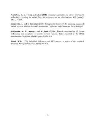 15
Venkatesh, V., J. Thong and X.Xu (2012). Consumer acceptance and use of information
technology: extending the unified theory of acceptance and use of technology. MIS Quaterly,
36(1),157-178.
Zmijewska, A. and E. Lawrence (2005). Reshaping the framework for analysing success of
mobile payment solutions. In IADIS International Conference on E-Commerce, Porto, Portugal.
Zmijewska, A., E. Lawrence and R. Steele (2004b). Towards understanding of factors
influencing user acceptance of mobile payment systems. Paper presented at the IADIS
International Conference, Madrid, Spain, October 6–9.
Zmud, R.W. (1979). Individual differences and MIS success: a review of the empirical
literature, Management Science, 25(10), 966–979.
 
