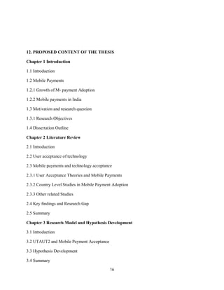 16
12. PROPOSED CONTENT OF THE THESIS
Chapter 1 Introduction
1.1 Introduction
1.2 Mobile Payments
1.2.1 Growth of M- payment Adoption
1.2.2 Mobile payments in India
1.3 Motivation and research question
1.3.1 Research Objectives
1.4 Dissertation Outline
Chapter 2 Literature Review
2.1 Introduction
2.2 User acceptance of technology
2.3 Mobile payments and technology acceptance
2.3.1 User Acceptance Theories and Mobile Payments
2.3.2 Country Level Studies in Mobile Payment Adoption
2.3.3 Other related Studies
2.4 Key findings and Research Gap
2.5 Summary
Chapter 3 Research Model and Hypothesis Development
3.1 Introduction
3.2 UTAUT2 and Mobile Payment Acceptance
3.3 Hypothesis Development
3.4 Summary
 