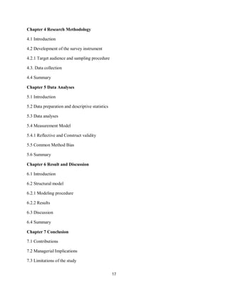 17
Chapter 4 Research Methodology
4.1 Introduction
4.2 Development of the survey instrument
4.2.1 Target audience and sampling procedure
4.3. Data collection
4.4 Summary
Chapter 5 Data Analyses
5.1 Introduction
5.2 Data preparation and descriptive statistics
5.3 Data analyses
5.4 Measurement Model
5.4.1 Reflective and Construct validity
5.5 Common Method Bias
5.6 Summary
Chapter 6 Result and Discussion
6.1 Introduction
6.2 Structural model
6.2.1 Modeling procedure
6.2.2 Results
6.3 Discussion
6.4 Summary
Chapter 7 Conclusion
7.1 Contributions
7.2 Managerial Implications
7.3 Limitations of the study
 