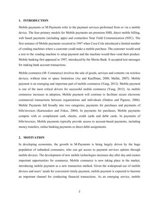 2
1. INTRODUCTION
Mobile payments or M-Payments refer to the payment services performed from or via a mobile
device. The four primary models for Mobile payments are premium SMS, direct mobile billing,
web based payments (including apps) and contactless Near Field Communication (NFC). The
first instance of Mobile payments occurred in 1997 when Coca Cola introduced a limited number
of vending machines where a customer could make a mobile purchase. The customer would send
a text to the vending machine to setup payment and the machine would then vend their product.
Mobile banking first appeared in 1997, introduced by the Merita Bank. It accepted text messages
for making bank account transactions.
Mobile commerce (M- Commerce) involves the sale of goods, services and contents via wireless
devices, without time or space limitations (Au and Kauffman, 2008; Mallat, 2007). Mobile
payment is an emerging and important part of mobile commerce (Yang, 2012). Mobile payment
is one of the most critical drivers for successful mobile commerce (Yang, 2012). As mobile
commerce increases in adoption, Mobile payment will continue to facilitate secure electronic
commercial transactions between organizations and individuals (Ondrus and Pigneur, 2006).
Mobile Payments fall broadly into two categories; payments for purchases and payments of
bills/invoices (Karnouskos and Fokus, 2004). In payments for purchases, Mobile payments
compete with or complement cash, checks, credit cards and debit cards. In payments of
bills/invoices, Mobile payments typically provide access to account-based payments, including
money transfers, online banking payments or direct debit assignments.
2. MOTIVATION
In developing economies, the growth in M-Payments is being largely driven by the huge
population of unbanked consumers, who can get access to payment services options through
mobile devices. The development of new mobile technologies increases day after day and creates
important opportunities for commerce. Mobile commerce is now taking place in the market,
introducing mobile payment as a new transaction method. Given the widespread use of mobile
devices and users’ needs for convenient timely payment, mobile payment is expected to become
an important channel for conducting financial transactions. As an emerging service, mobile
 