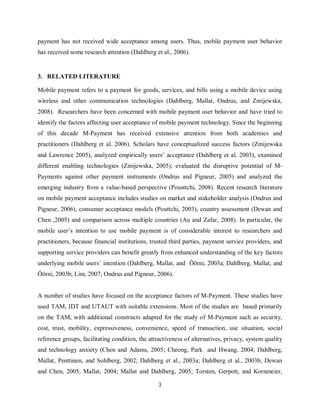 3
payment has not received wide acceptance among users. Thus, mobile payment user behavior
has received some research attention (Dahlberg et al., 2006).
3. RELATED LITERATURE
Mobile payment refers to a payment for goods, services, and bills using a mobile device using
wireless and other communication technologies (Dahlberg, Mallat, Ondrus, and Zmijewska,
2008). Researchers have been concerned with mobile payment user behavior and have tried to
identify the factors affecting user acceptance of mobile payment technology. Since the beginning
of this decade M-Payment has received extensive attention from both academics and
practitioners (Dahlberg et al. 2006). Scholars have conceptualized success factors (Zmijewska
and Lawrence 2005), analyzed empirically users’ acceptance (Dahlberg et al. 2003), examined
different enabling technologies (Zmijewska, 2005), evaluated the disruptive potential of M-
Payments against other payment instruments (Ondrus and Pigneur, 2005) and analyzed the
emerging industry from a value-based perspective (Pousttchi, 2008). Recent research literature
on mobile payment acceptance includes studies on market and stakeholder analysis (Ondrus and
Pigneur, 2006), consumer acceptance models (Pouttchi, 2003), country assessment (Dewan and
Chen ,2005) and comparison across multiple countries (Au and Zafar, 2008). In particular, the
mobile user’s intention to use mobile payment is of considerable interest to researchers and
practitioners, because financial institutions, trusted third parties, payment service providers, and
supporting service providers can benefit greatly from enhanced understanding of the key factors
underlying mobile users’ intention (Dahlberg, Mallat, and Öörni, 2003a; Dahlberg, Mallat, and
Öörni, 2003b; Lim, 2007; Ondrus and Pigneur, 2006).
A number of studies have focused on the acceptance factors of M-Payment. These studies have
used TAM, IDT and UTAUT with suitable extensions. Most of the studies are based primarily
on the TAM, with additional constructs adapted for the study of M-Payment such as security,
cost, trust, mobility, expressiveness, convenience, speed of transaction, use situation, social
reference groups, facilitating condition, the attractiveness of alternatives, privacy, system quality
and technology anxiety (Chen and Adams, 2005; Cheong, Park and Hwang, 2004; Dahlberg,
Mallat, Penttinen, and Sohlberg, 2002; Dahlberg et al., 2003a; Dahlberg et al., 2003b; Dewan
and Chen, 2005; Mallat, 2004; Mallat and Dahlberg, 2005; Torsten, Gerpott, and Kornmeier,
 