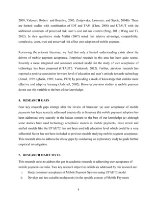 4
2009; Valcourt, Robert and Beaulieu, 2005; Zmijewska, Lawrence, and Steele, 2004b). There
are limited studies with combination of IDT and TAM (Chen, 2008) and UTAUT with the
additional constructs of perceived risk, user’s cost and use context (Peng, 2011; Wang and Yi,
2012). In their qualitative study Mallat (2007) noted that relative advantage, compatibility,
complexity, costs, trust and perceived risk affect user adoption of mobile payment.
Reviewing the relevant literature, we find that only a limited understanding exists about the
drivers of mobile payment acceptance. Empirical research in this area has been quite scarce.
Recently a more integrated and consumer oriented model for the study of user acceptance of
technology has been proposed (UTAUT2: Venkatesh, 2012). Further, previous research has
reported a positive association between level of education and user’s attitude towards technology
(Zmud, 1979; Igbaria, 1989; Lucas, 1978) by providing a stock of knowledge that enables more
effective and adaptive learning (Ashcraft, 2002). However previous studies in mobile payment
do not use this variable to the best of our knowledge.
4. RESEARCH GAPS
Four key research gaps emerge after the review of literature: (a) user acceptance of mobile
payments has been scarcely addressed empirically in literature (b) mobile payment adoption has
been addressed very scarcely in the Indian context to the best of our knowledge (c) although
some studies have used technology acceptance models in mobile payments, more recent and
unified models like the UTAUT2 has not been used (d) education level which could be a very
influential factor has not been included in previous models studying mobile payment acceptance.
This research aims to address the above gaps by conducting an exploratory study to guide further
empirical investigation.
5. RESEARCH OBJECTIVES
This research seeks to address the gap in academic research in addressing user acceptance of
mobile payments in India. Two key research objectives which are addressed by this research are:
i. Study consumer acceptance of Mobile Payment Systems using UTAUT2 model
ii. Develop and test suitable moderator(s) in the specific context of Mobile Payments
 