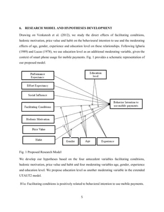 5
6. RESEARCH MODEL AND HYPOTHESES DEVELOPMENT
Drawing on Venkatesh et al. (2012), we study the direct effects of facilitating conditions,
hedonic motivation, price value and habit on the behavioural intention to use and the moderating
effects of age, gender, experience and education level on these relationships. Following Igbaria
(1989) and Lucas (1978), we use education level as an additional moderating variable, given the
context of smart phone usage for mobile payments. Fig. 1 provides a schematic representation of
our proposed model.
Fig. 1 Proposed Research Model
We develop our hypotheses based on the four antecedent variables facilitating conditions,
hedonic motivation, price value and habit and four moderating variables age, gender, experience
and education level. We propose education level as another moderating variable in the extended
UTAUT2 model.
H1a: Facilitating conditions is positively related to behavioral intention to use mobile payments.
 