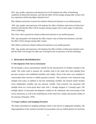 6
H1b: Age, gender, experience and education level will moderate the effect of facilitating
conditions on behavioral intention, such that the effect will be stronger among older women with
less experience and having higher education level.
H2a: Hedonic motivation is positively related to behavioral intention to use mobile payment.
H2b: Age, gender, and experience will moderate the effect of hedonic motivation on behavioral
intention such that the effect will be stronger among younger men in early stages of experience
with a technology.
H3a: Price value is positively related to behavioral intention to use mobile payment.
H3b: Age and gender will moderate the effect of price value on behavioral intention, such that
the effect will be stronger among older women.
H4a: Habit is positively related to behavioral intention to use mobile payment.
H4b: Age, gender and experience will moderate the effect of habit on behavioral intention such
that the effect will stronger for older men with high levels of experience with the technology
7. RESEARCH METHODOLOGY
7.1 Development of the Survey Instrument
We developed a survey questionnaire suitable for the measurement of variables included in the
model. The scales used to measure the variables used in the study have been adopted from
previous research with established reliability and validity. Some of the items were modified to
contextualize them relevant to mobile payment research. The constructs were measured using
multiple item scales. In addition to the four moderating variables, the research model includes
seven independent variables and one outcome variable. Each construct was measured with
multiple items on a seven point likert scale with 1- strongly disagree to 7-strongly agree. The
multiple phases of instrument development resulted in the refinement and restructuring of the
survey instrument, as well as the establishment of the initial face validity and internal validity of
the measures (Nunnally, 1978).
7.2 Target Audience and Sampling Procedure
The study used purposive sampling technique which is also known as judgmental sampling. The
target population in this research consisted of young adults who use mobile phones for electronic
 