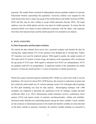 7
payments. The sample frame consisted of undergraduate and post graduate students of a premier
Educational Institute representing this population. University students were targeted for this
study because they form a major user group of the mobile phones and mobile networks (CNNIC,
2010) and they may be more willing to accept mobile payments (Scevak, 2010). The target
audience owns the mobile phones and also uses them for mobile payments. To ensure that the
measured beliefs were based on direct behavioral experience with the object, only responses
from those who had previously used the mobile payment were included in our analysis.
8. DATA ANALYSES
8.1 Data Preparation and Descriptive Statistics
We entered the data obtained from survey into a personal computer and checked the data for
missing data. Approximately 27% of the responses were dropped due to missing data. Finally,
257 responses were used for empirical analysis. With regard to gender, the sample consists of
58% male and 41.2% female. In terms of age, the majority of the respondents, 66%, are between
the age group of 19-25 years. With regard to education level 58.4% are undergraduates, 30.7%
are graduates and10.9% are postgraduates. A significant number of the respondents use mobile
payment 1-4 times per month and have 1-2 years of experience in mobile payment use.
Partial least square structural equation modelling (PLS- SEM) was used in this study to test the
hypotheses. The reason for choose PLS- SEM because, this research is exploratory in nature and
has a relatively small sample size. R- software package version 3.01 with plspm add on package
for PLS path modelling was used for data analysis. Bootstrapping technique with 1,000
resamples was employed to determine the significance levels for loadings, weights and path
coefficients (Hair et al., 2011). Measurement model estimation involves confirmatory factor
analysis (CFA) and reports results of construct uni-dimensionality, validity and reliability.
Structural model identifies the relationship present among the latent variables. Latent variables
are the constructs or determinants present in the model and manifest variables are items that load
on the latent variable as measures. Generally, the manifest variables loadings are measured in
 