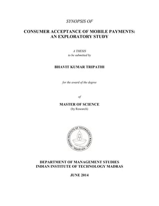 SYNOPSIS OF
CONSUMER ACCEPTANCE OF MOBILE PAYMENTS:
AN EXPLORATORY STUDY
A THESIS
to be submitted by
BHAVIT KUMAR TRIPATHI
for the award of the degree
of
MASTER OF SCIENCE
(by Research)
DEPARTMENT OF MANAGEMENT STUDIES
INDIAN INSTITUTE OF TECHNOLOGY MADRAS
JUNE 2014
 