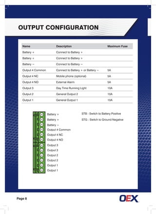 Page 8
Name Description Maximum Fuse
Battery + Connect to Battery +
Battery + Connect to Battery +
Battery − Connect to Battery −
Output 4 Common Connect to Battery + or Battery − 5A
Output 4 NC Mobile phone (optional) 5A
Output 4 NO External Alarm 5A
Output 3 Day Time Running Light 10A
Output 2 General Output 2 10A
Output 1 General Output 1 10A
Battery +
Battery +
Battery −
Output 4 Common
Output 4 nc
Output 4 no
Output 3
Output 3
Output 2
Output 2
Output 1
Output 1
STB : Switch to Battery Positive
STG : Switch to Ground Negative
output Configuration
 