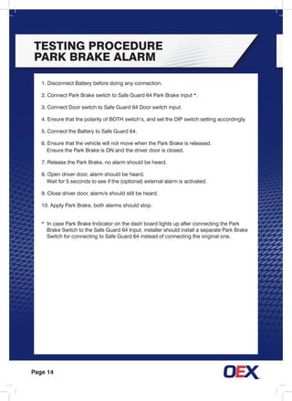 Page 14
TESTING PROCEDURE
PARK BRAKE ALARM
1. Disconnect Battery before doing any connection.
2. Connect Park Brake switch to Safe Guard 64 Park Brake input *.
3. Connect Door switch to Safe Guard 64 Door switch input.
4. Ensure that the polarity of BOTH switch’s, and set the DIP switch setting accordingly.
5. Connect the Battery to Safe Guard 64.
6. Ensure that the vehicle will not move when the Park Brake is released.
	 Ensure the Park Brake is ON and the driver door is closed.
7. Release the Park Brake, no alarm should be heard.
8. Open driver door, alarm should be heard.
	 Wait for 5 seconds to see if the (optional) external alarm is activated.
9. Close driver door, alarm/s should still be heard.
10. Apply Park Brake, both alarms should stop.
* In case Park Brake Indicator on the dash board lights up after connecting the Park
	 Brake Switch to the Safe Guard 64 Input, installer should install a separate Park Brake
	 Switch for connecting to Safe Guard 64 instead of connecting the original one.
 