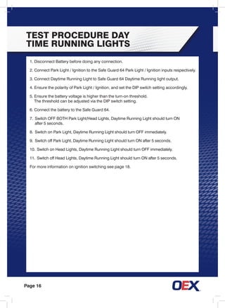 Page 16
TEST PROCEDURE DAY
TIME RUNNING LIGHTS
1. Disconnect Battery before doing any connection.
2. Connect Park Light / Ignition to the Safe Guard 64 Park Light / Ignition inputs respectively.
3. Connect Daytime Running Light to Safe Guard 64 Daytime Running light output.
4. Ensure the polarity of Park Light / Ignition, and set the DIP switch setting accordingly.
5. Ensure the battery voltage is higher than the turn-on threshold.
	 The threshold can be adjusted via the DIP switch setting.
6. Connect the battery to the Safe Guard 64.
7.	 Switch OFF BOTH Park Light/Head Lights, Daytime Running Light should turn ON
	 after 5 seconds.
8.	 Switch on Park Light, Daytime Running Light should turn OFF immediately.
9.	 Switch off Park Light, Daytime Running Light should turn ON after 5 seconds.
10.	Switch on Head Lights, Daytime Running Light should turn OFF immediately.
11.	Switch off Head Lights, Daytime Running Light should turn ON after 5 seconds.
For more information on ignition switching see page 18.
 