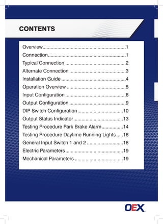 contents
Overview..............................................................1
Connection...........................................................1
Typical Connection..............................................2
Alternate Connection...........................................3
Installation Guide.................................................4
Operation Overview.............................................5
Input Configuration..............................................8
Output Configuration...........................................9
DIP Switch Configuration...................................10
Output Status Indicator......................................13
Testing Procedure Park Brake Alarm.................14
Testing Procedure Daytime Running Lights......16
General Input Switch 1 and 2............................18
Electric Parameters............................................19
Mechanical Parameters.....................................19
 