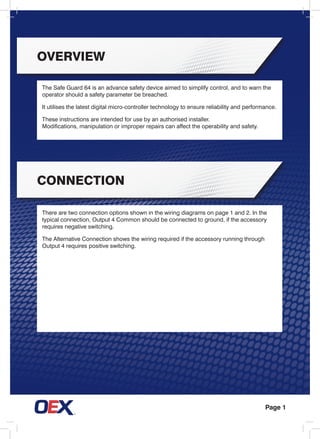 Page 1
The Safe Guard 64 is an advance safety device aimed to simplify control, and to warn the
operator should a safety parameter be breached.
It utilises the latest digital micro-controller technology to ensure reliability and performance.
These instructions are intended for use by an authorised installer.
Modifications, manipulation or improper repairs can affect the operability and safety.
overview
connection
There are two connection options shown in the wiring diagrams on page 1 and 2. In the
typical connection, Output 4 Common should be connected to ground, if the accessory
requires negative switching.
The Alternative Connection shows the wiring required if the accessory running through
Output 4 requires positive switching.
 