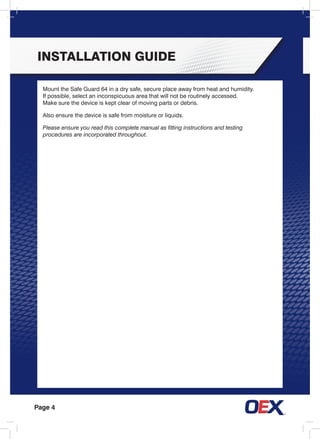 Page 4
installation guide
Mount the Safe Guard 64 in a dry safe, secure place away from heat and humidity.
If possible, select an inconspicuous area that will not be routinely accessed.
Make sure the device is kept clear of moving parts or debris.
Also ensure the device is safe from moisture or liquids.
Please ensure you read this complete manual as fitting instructions and testing
procedures are incorporated throughout.
 
