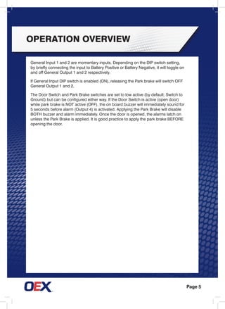 Page 5
General Input 1 and 2 are momentary inputs. Depending on the DIP switch setting,
by briefly connecting the input to Battery Positive or Battery Negative, it will toggle on
and off General Output 1 and 2 respectively.
If General Input DIP switch is enabled (ON), releasing the Park brake will switch OFF
General Output 1 and 2.
The Door Switch and Park Brake switches are set to low active (by default, Switch to
Ground) but can be configured either way. If the Door Switch is active (open door)
while park brake is NOT active (OFF), the on board buzzer will immediately sound for
5 seconds before alarm (Output 4) is activated. Applying the Park Brake will disable
BOTH buzzer and alarm immediately. Once the door is opened, the alarms latch on
unless the Park Brake is applied. It is good practice to apply the park brake BEFORE
opening the door.
operation overview
 