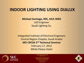 INDOOR LIGHTING USING DIALUX
      Michael Santiago, REE, AILP, MIES
               LAD Engineer
             Saudi Lighting Co.


   Integrated Institute of Electrical Engineers
      Central Region Chapter, Saudi Arabia
       IIEE-CRCSA 2nd Technical Seminar
               February 17, 2012
               White Palace Hotel
 