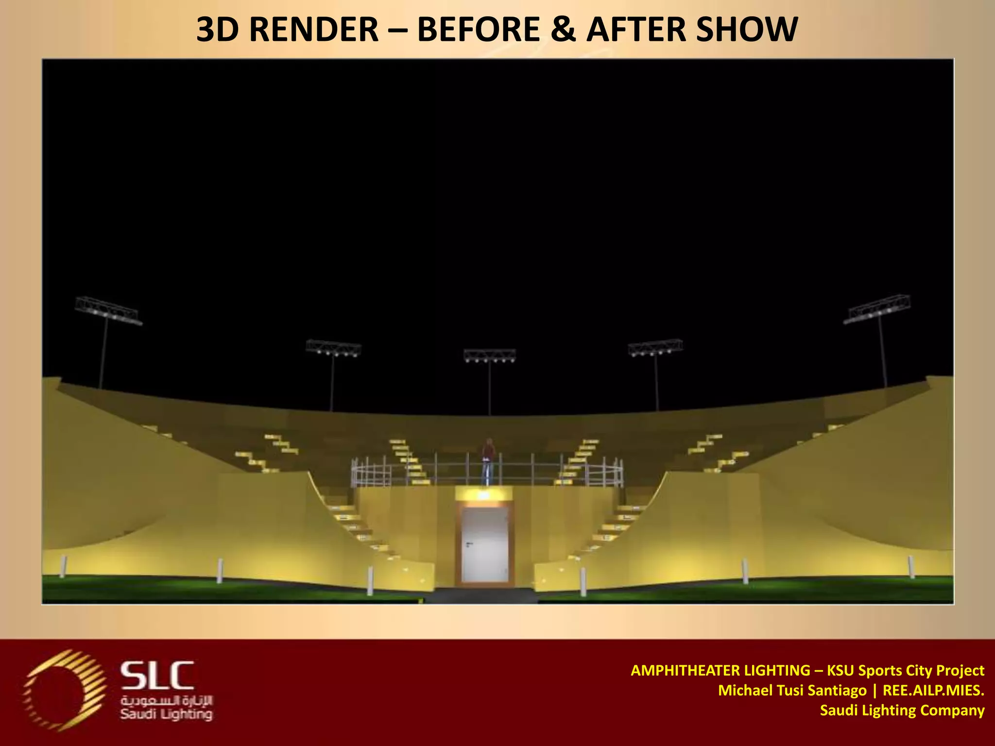 3D RENDER – BEFORE & AFTER SHOW




                      AMPHITHEATER LIGHTING – KSU Sports City Project
                               Michael Tusi Santiago | REE.AILP.MIES.
                                              Saudi Lighting Company
 