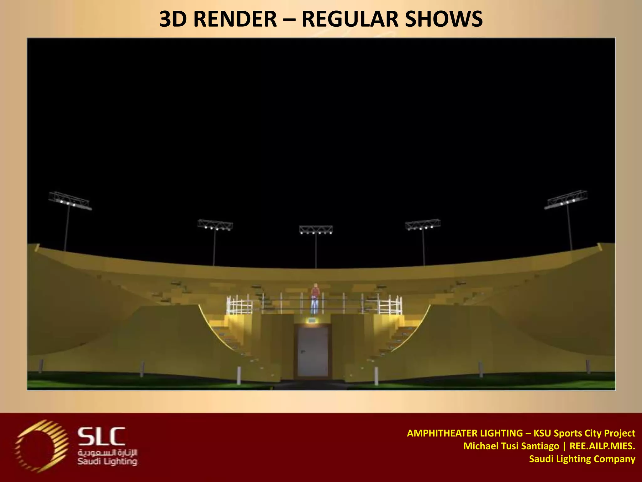 3D RENDER – REGULAR SHOWS




                   AMPHITHEATER LIGHTING – KSU Sports City Project
                            Michael Tusi Santiago | REE.AILP.MIES.
                                           Saudi Lighting Company
 