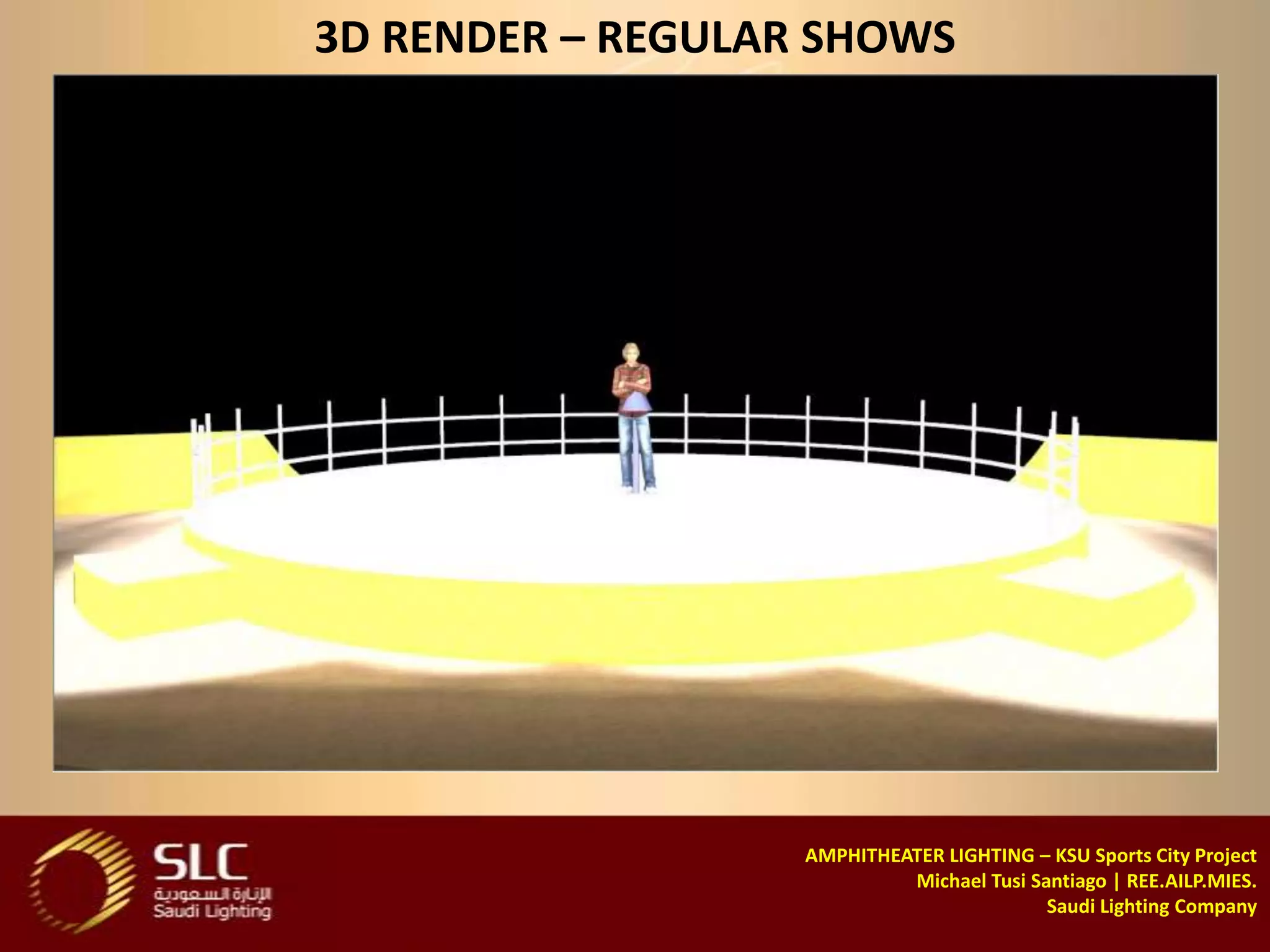 3D RENDER – REGULAR SHOWS




                   AMPHITHEATER LIGHTING – KSU Sports City Project
                            Michael Tusi Santiago | REE.AILP.MIES.
                                           Saudi Lighting Company
 