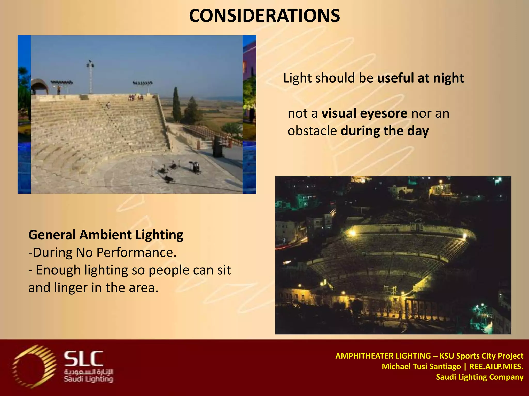 CONSIDERATIONS

                                      Light should be useful at night

                                      not a visual eyesore nor an
                                      obstacle during the day




General Ambient Lighting
-During No Performance.
- Enough lighting so people can sit
and linger in the area.



                                              AMPHITHEATER LIGHTING – KSU Sports City Project
                                                       Michael Tusi Santiago | REE.AILP.MIES.
                                                                      Saudi Lighting Company
 