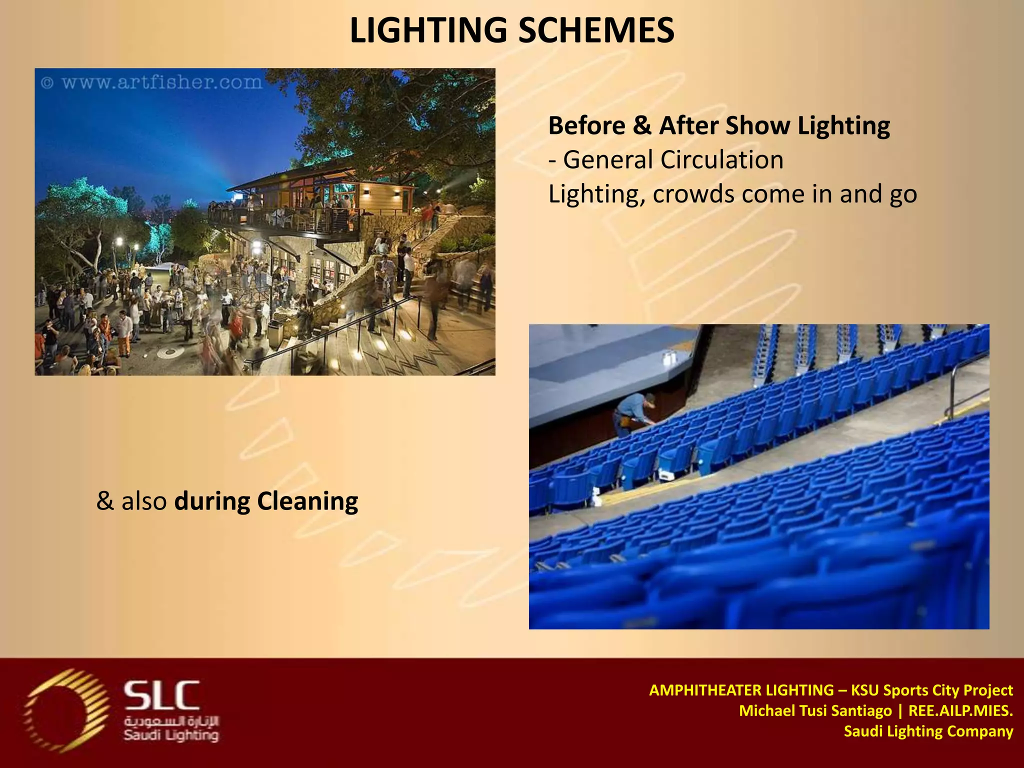 LIGHTING SCHEMES

                              Before & After Show Lighting
                              - General Circulation
                              Lighting, crowds come in and go




& also during Cleaning




                                      AMPHITHEATER LIGHTING – KSU Sports City Project
                                               Michael Tusi Santiago | REE.AILP.MIES.
                                                              Saudi Lighting Company
 