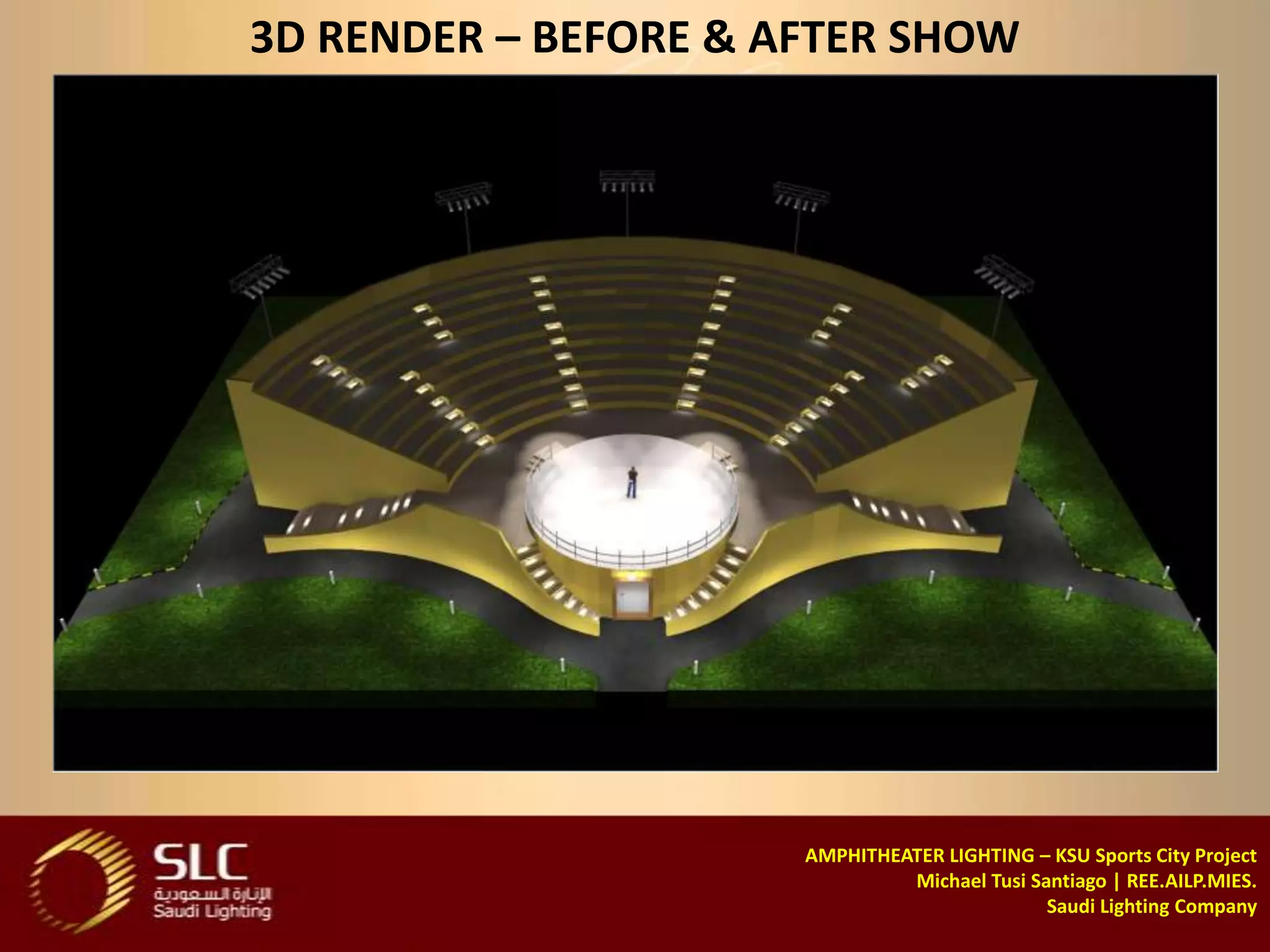 3D RENDER – BEFORE & AFTER SHOW




                      AMPHITHEATER LIGHTING – KSU Sports City Project
                               Michael Tusi Santiago | REE.AILP.MIES.
                                              Saudi Lighting Company
 