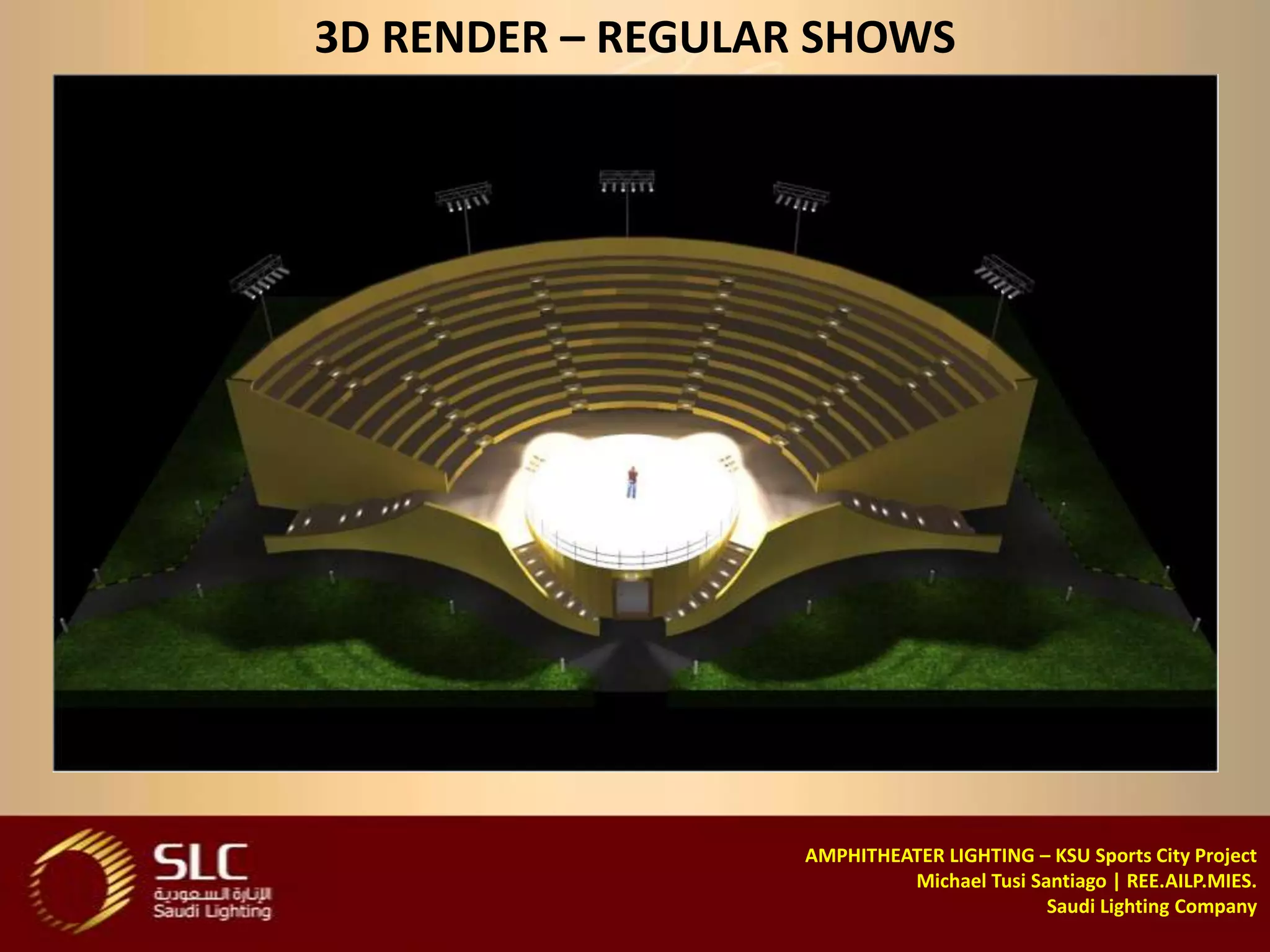 3D RENDER – REGULAR SHOWS




                   AMPHITHEATER LIGHTING – KSU Sports City Project
                            Michael Tusi Santiago | REE.AILP.MIES.
                                           Saudi Lighting Company
 