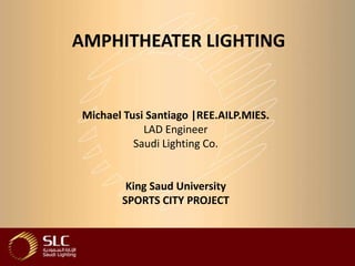 AMPHITHEATER LIGHTING


Michael Tusi Santiago |REE.AILP.MIES.
            LAD Engineer
          Saudi Lighting Co.


        King Saud University
       SPORTS CITY PROJECT
 