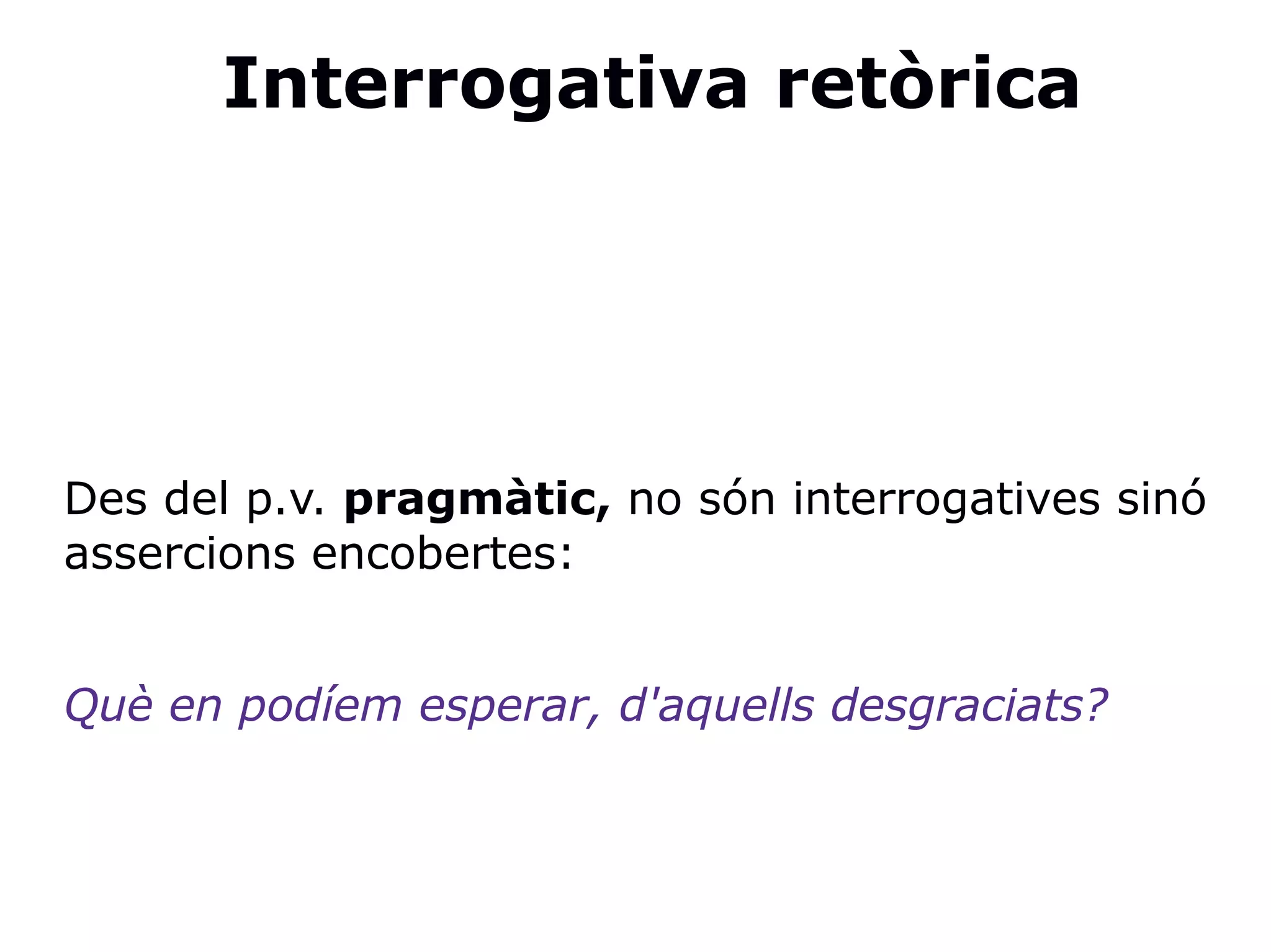 Interrogativa retòrica
Des del p.v. pragmàtic, no són interrogatives sinó
assercions encobertes:
Què en podíem esperar, d'aquells desgraciats?
 
