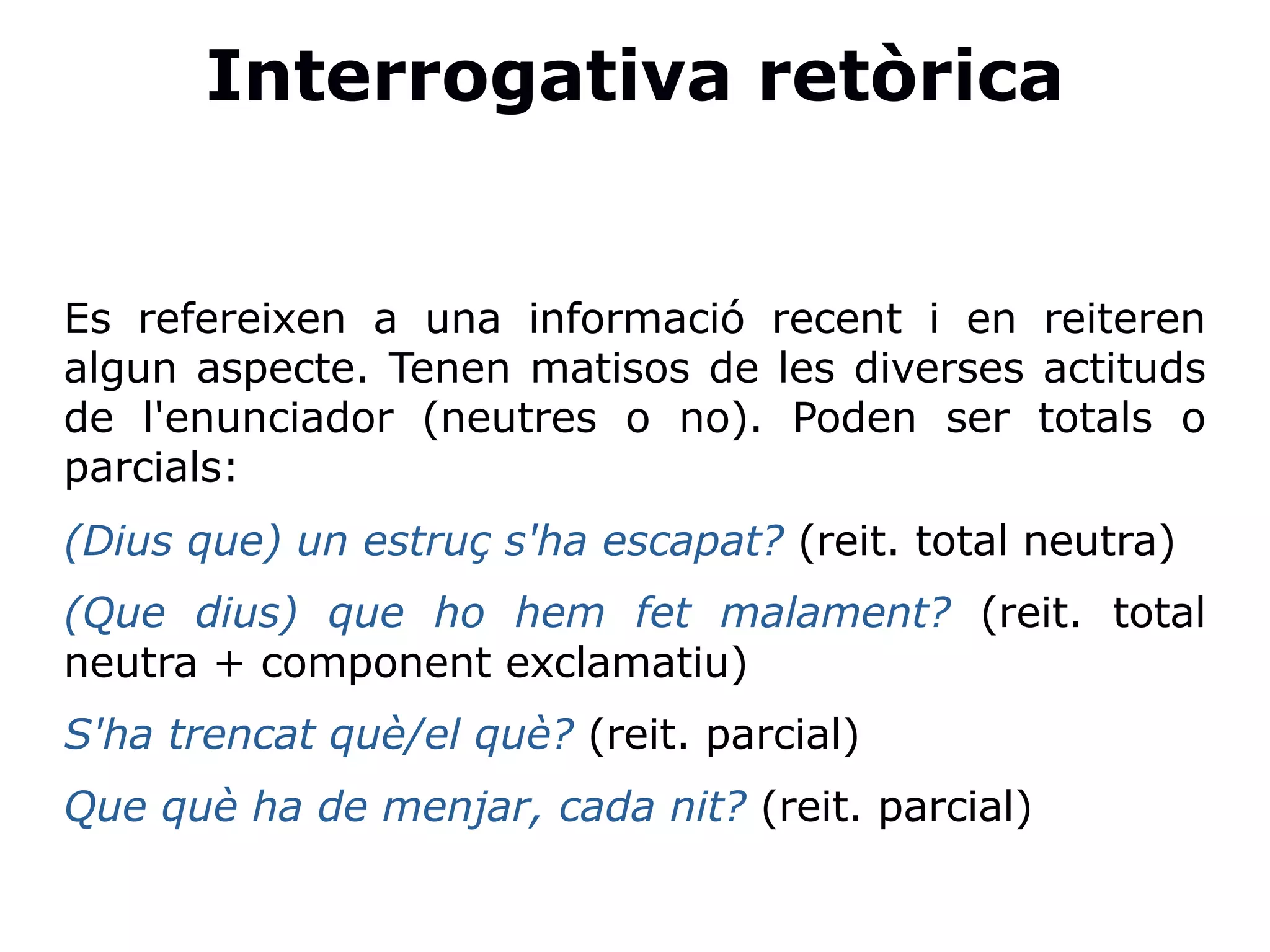 Interrogativa retòrica
Es refereixen a una informació recent i en reiteren
algun aspecte. Tenen matisos de les diverses actituds
de l'enunciador (neutres o no). Poden ser totals o
parcials:
(Dius que) un estruç s'ha escapat? (reit. total neutra)
(Que dius) que ho hem fet malament? (reit. total
neutra + component exclamatiu)
S'ha trencat què/el què? (reit. parcial)
Que què ha de menjar, cada nit? (reit. parcial)
 