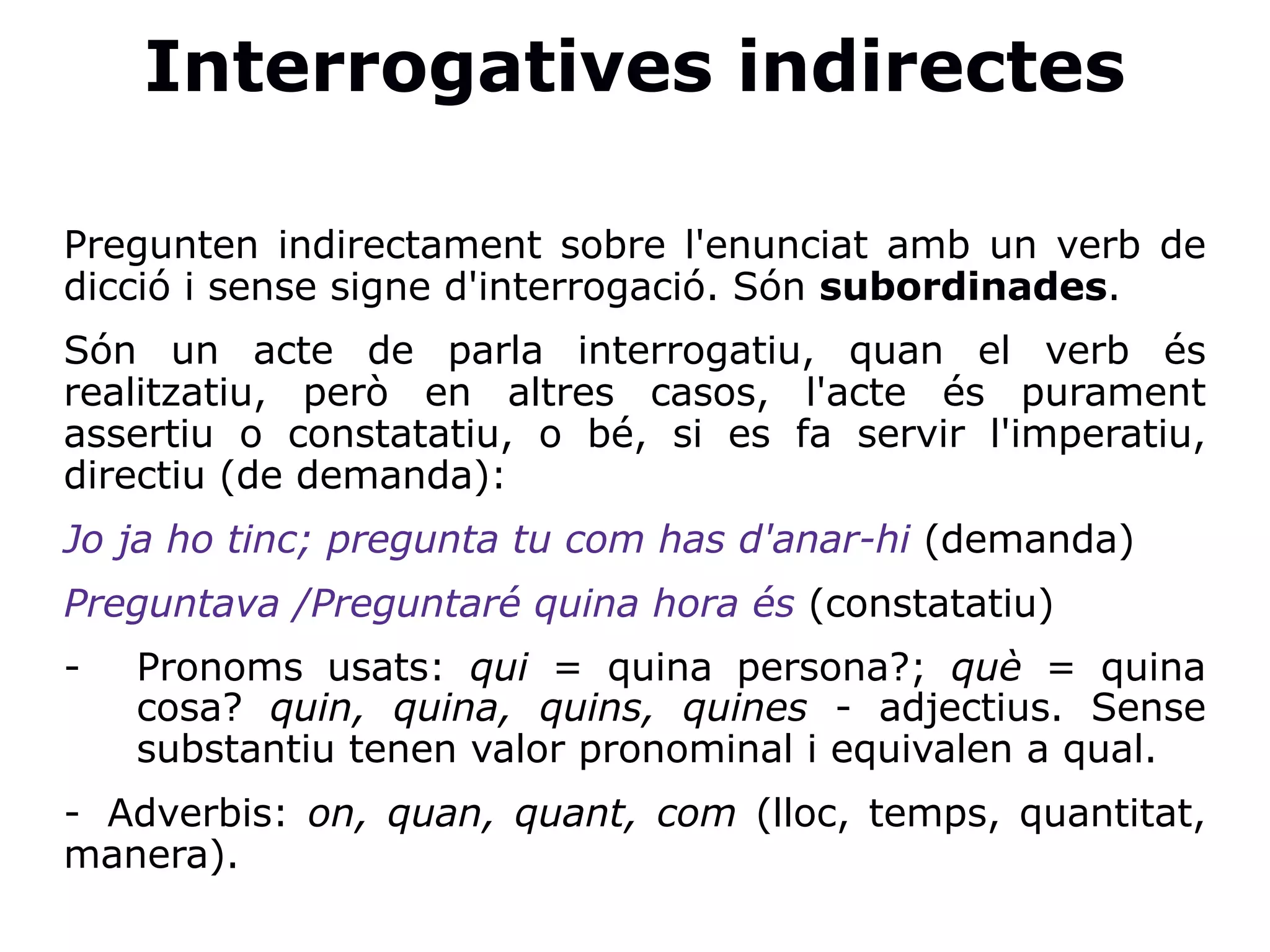 Interrogatives indirectes
Pregunten indirectament sobre l'enunciat amb un verb de
dicció i sense signe d'interrogació. Són subordinades.
Són un acte de parla interrogatiu, quan el verb és
realitzatiu, però en altres casos, l'acte és purament
assertiu o constatatiu, o bé, si es fa servir l'imperatiu,
directiu (de demanda):
Jo ja ho tinc; pregunta tu com has d'anar-hi (demanda)
Preguntava /Preguntaré quina hora és (constatatiu)
- Pronoms usats: qui = quina persona?; què = quina
cosa? quin, quina, quins, quines - adjectius. Sense
substantiu tenen valor pronominal i equivalen a qual.
- Adverbis: on, quan, quant, com (lloc, temps, quantitat,
manera).
 