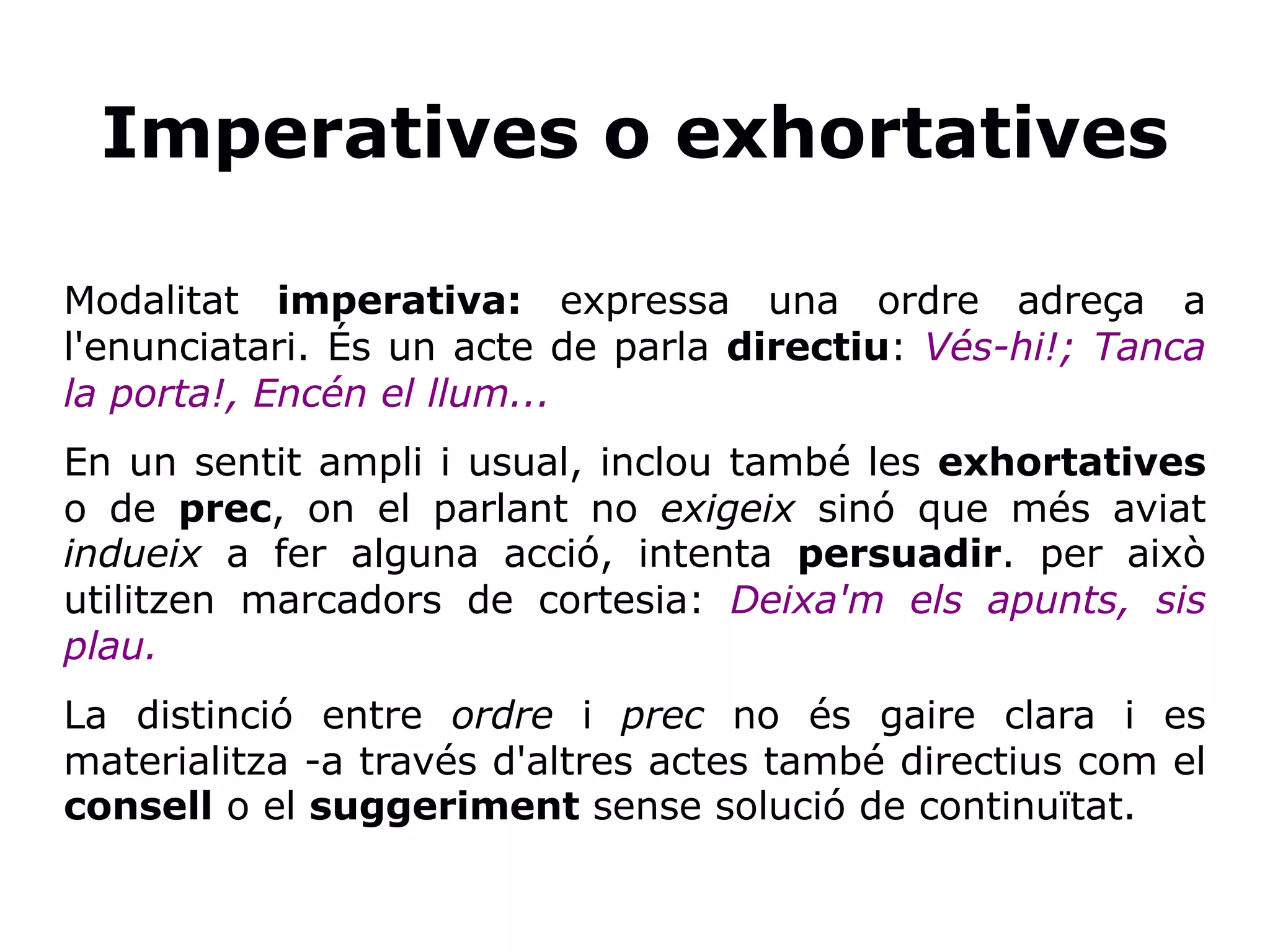 Imperatives o exhortatives
Modalitat imperativa: expressa una ordre adreça a
l'enunciatari. És un acte de parla directiu: Vés-hi!; Tanca
la porta!, Encén el llum...
En un sentit ampli i usual, inclou també les exhortatives
o de prec, on el parlant no exigeix sinó que més aviat
indueix a fer alguna acció, intenta persuadir. per això
utilitzen marcadors de cortesia: Deixa'm els apunts, sis
plau.
La distinció entre ordre i prec no és gaire clara i es
materialitza -a través d'altres actes també directius com el
consell o el suggeriment sense solució de continuïtat.
 