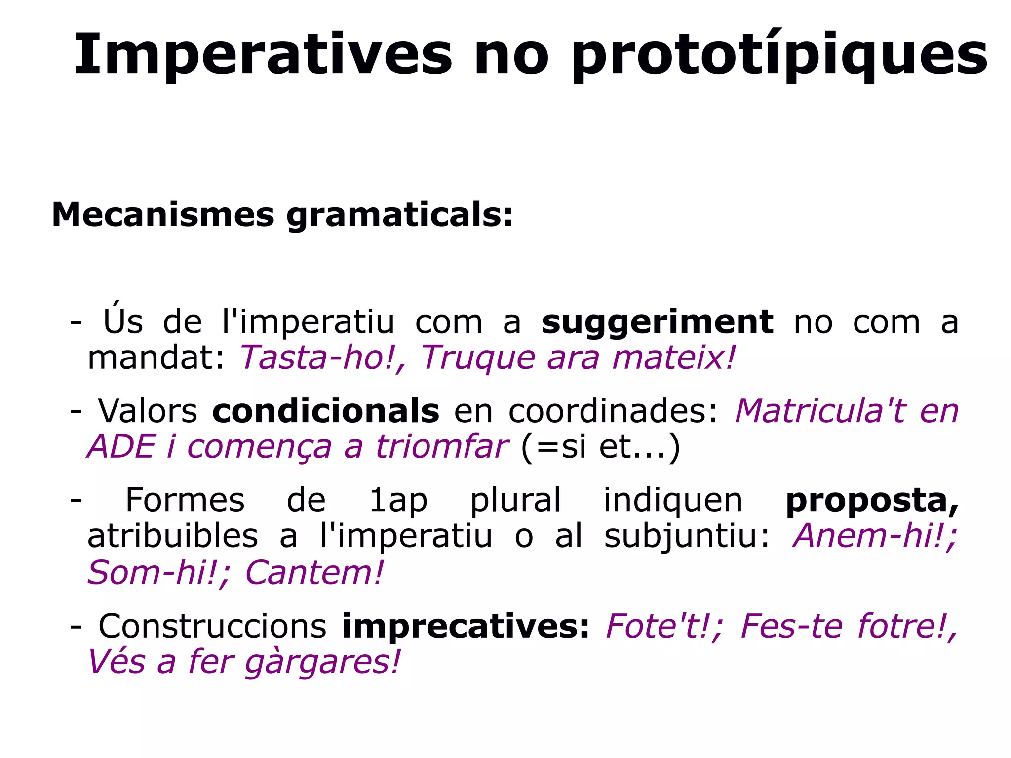 Imperatives no prototípiques
Mecanismes gramaticals:
- Ús de l'imperatiu com a suggeriment no com a
mandat: Tasta-ho!, Truque ara mateix!
- Valors condicionals en coordinades: Matricula't en
ADE i comença a triomfar (=si et...)
- Formes de 1ap plural indiquen proposta,
atribuibles a l'imperatiu o al subjuntiu: Anem-hi!;
Som-hi!; Cantem!
- Construccions imprecatives: Fote't!; Fes-te fotre!,
Vés a fer gàrgares!
 