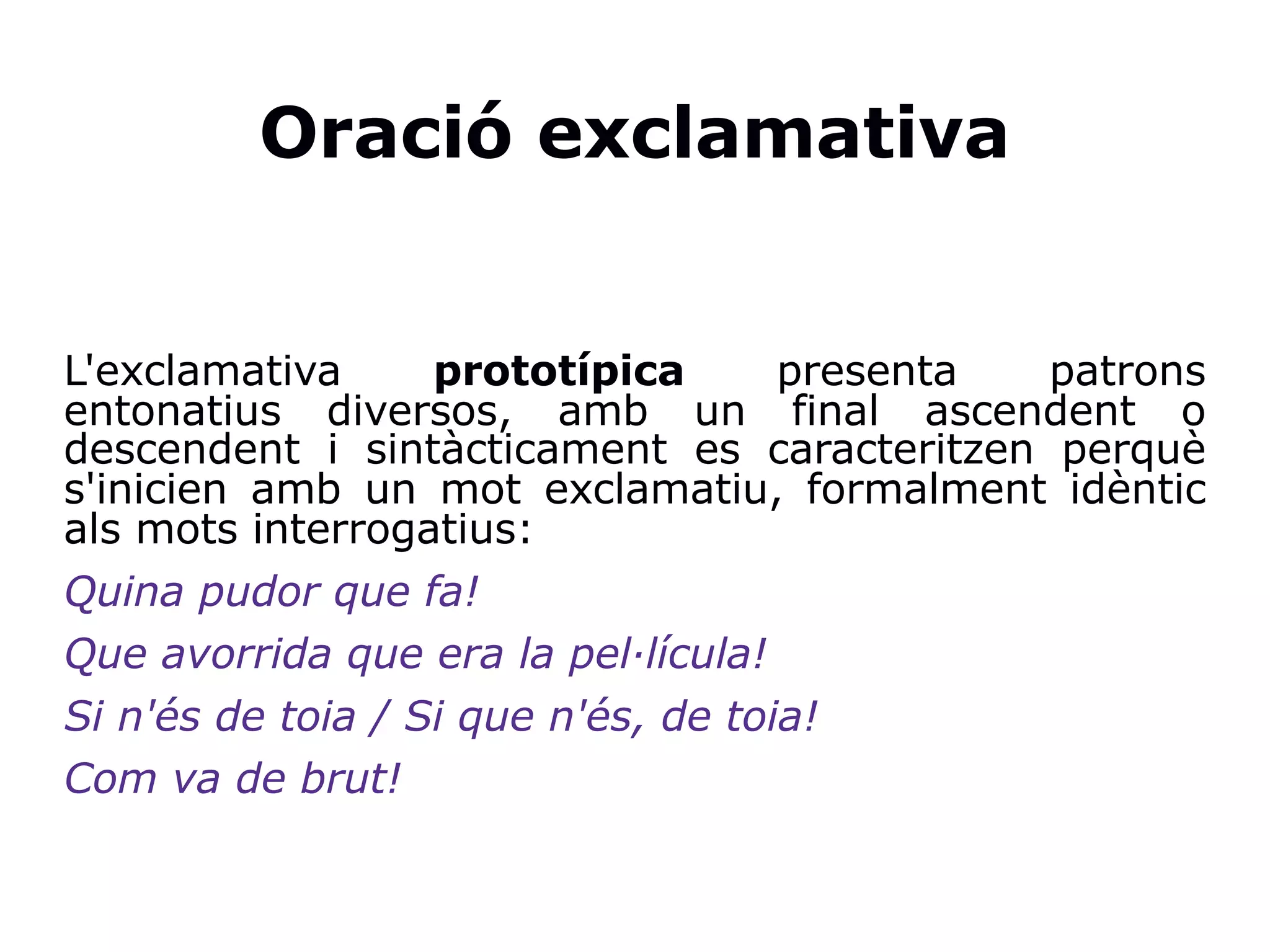 Oració exclamativa
L'exclamativa prototípica presenta patrons
entonatius diversos, amb un final ascendent o
descendent i sintàcticament es caracteritzen perquè
s'inicien amb un mot exclamatiu, formalment idèntic
als mots interrogatius:
Quina pudor que fa!
Que avorrida que era la pel·lícula!
Si n'és de toia / Si que n'és, de toia!
Com va de brut!
 