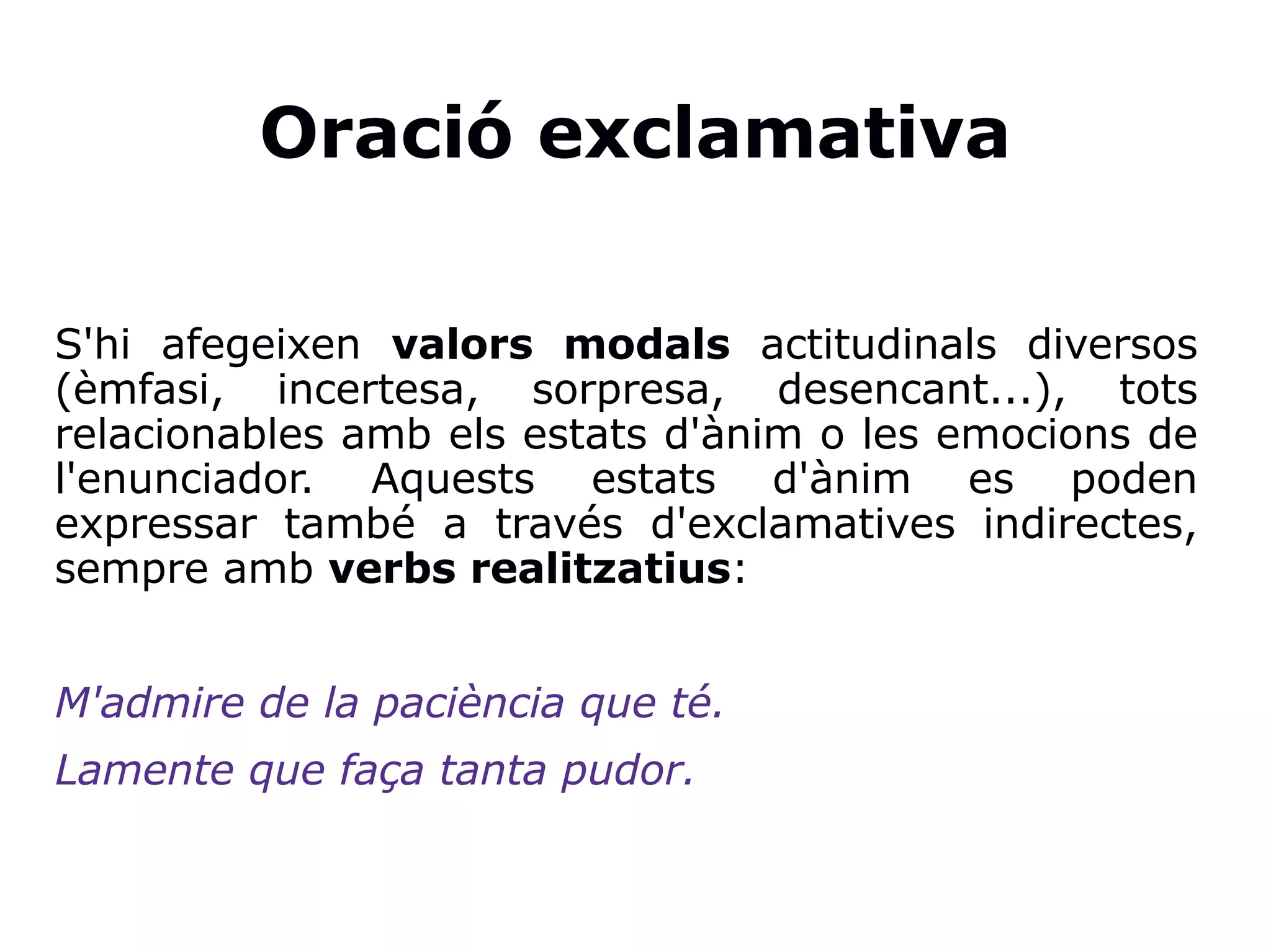 Oració exclamativa
S'hi afegeixen valors modals actitudinals diversos
(èmfasi, incertesa, sorpresa, desencant...), tots
relacionables amb els estats d'ànim o les emocions de
l'enunciador. Aquests estats d'ànim es poden
expressar també a través d'exclamatives indirectes,
sempre amb verbs realitzatius:
M'admire de la paciència que té.
Lamente que faça tanta pudor.
 