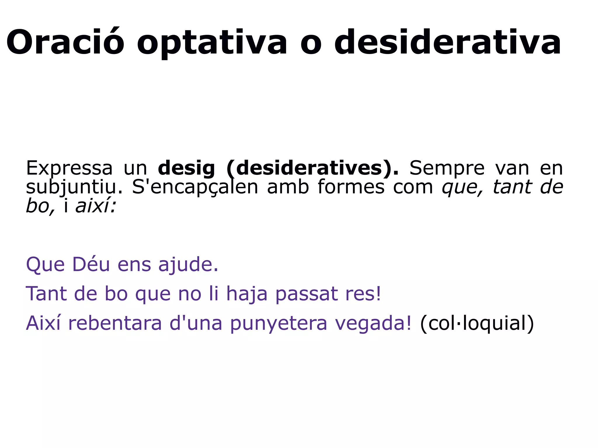 Oració optativa o desiderativa
Expressa un desig (desideratives). Sempre van en
subjuntiu. S'encapçalen amb formes com que, tant de
bo, i així:
Que Déu ens ajude.
Tant de bo que no li haja passat res!
Així rebentara d'una punyetera vegada! (col·loquial)
 
