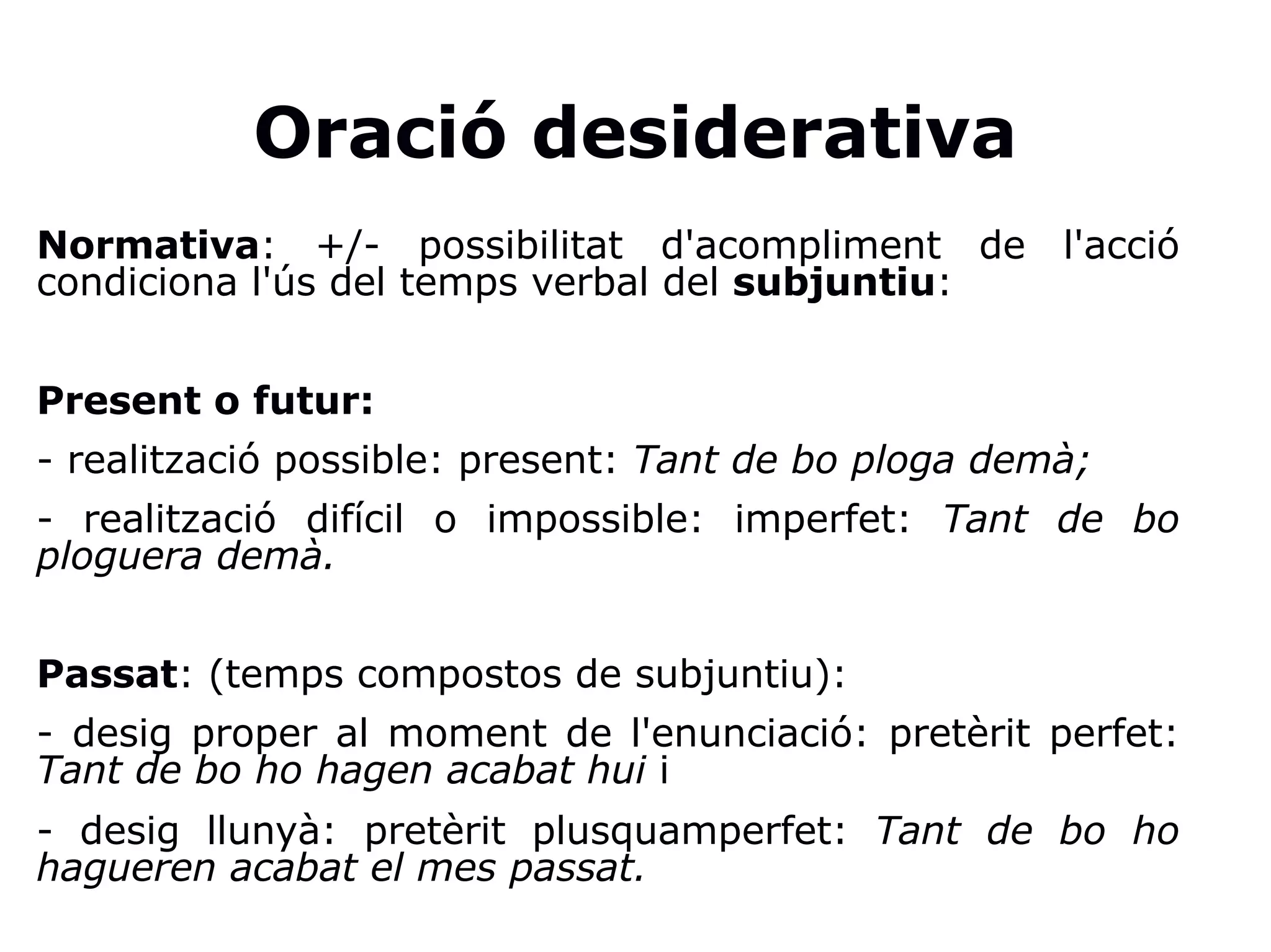 Oració desiderativa
Normativa: +/- possibilitat d'acompliment de l'acció
condiciona l'ús del temps verbal del subjuntiu:
Present o futur:
- realització possible: present: Tant de bo ploga demà;
- realització difícil o impossible: imperfet: Tant de bo
ploguera demà.
Passat: (temps compostos de subjuntiu):
- desig proper al moment de l'enunciació: pretèrit perfet:
Tant de bo ho hagen acabat hui i
- desig llunyà: pretèrit plusquamperfet: Tant de bo ho
hagueren acabat el mes passat.
 