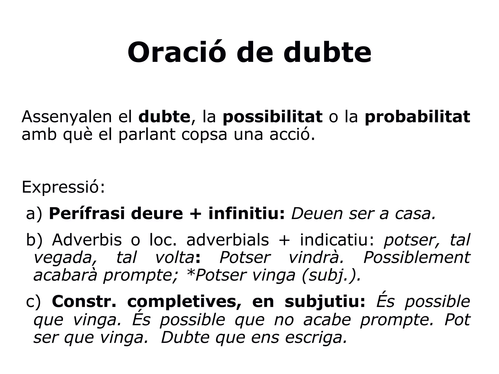 Oració de dubte
Assenyalen el dubte, la possibilitat o la probabilitat
amb què el parlant copsa una acció.
Expressió:
a) Perífrasi deure + infinitiu: Deuen ser a casa.
b) Adverbis o loc. adverbials + indicatiu: potser, tal
vegada, tal volta: Potser vindrà. Possiblement
acabarà prompte; *Potser vinga (subj.).
c) Constr. completives, en subjutiu: És possible
que vinga. És possible que no acabe prompte. Pot
ser que vinga. Dubte que ens escriga.
 