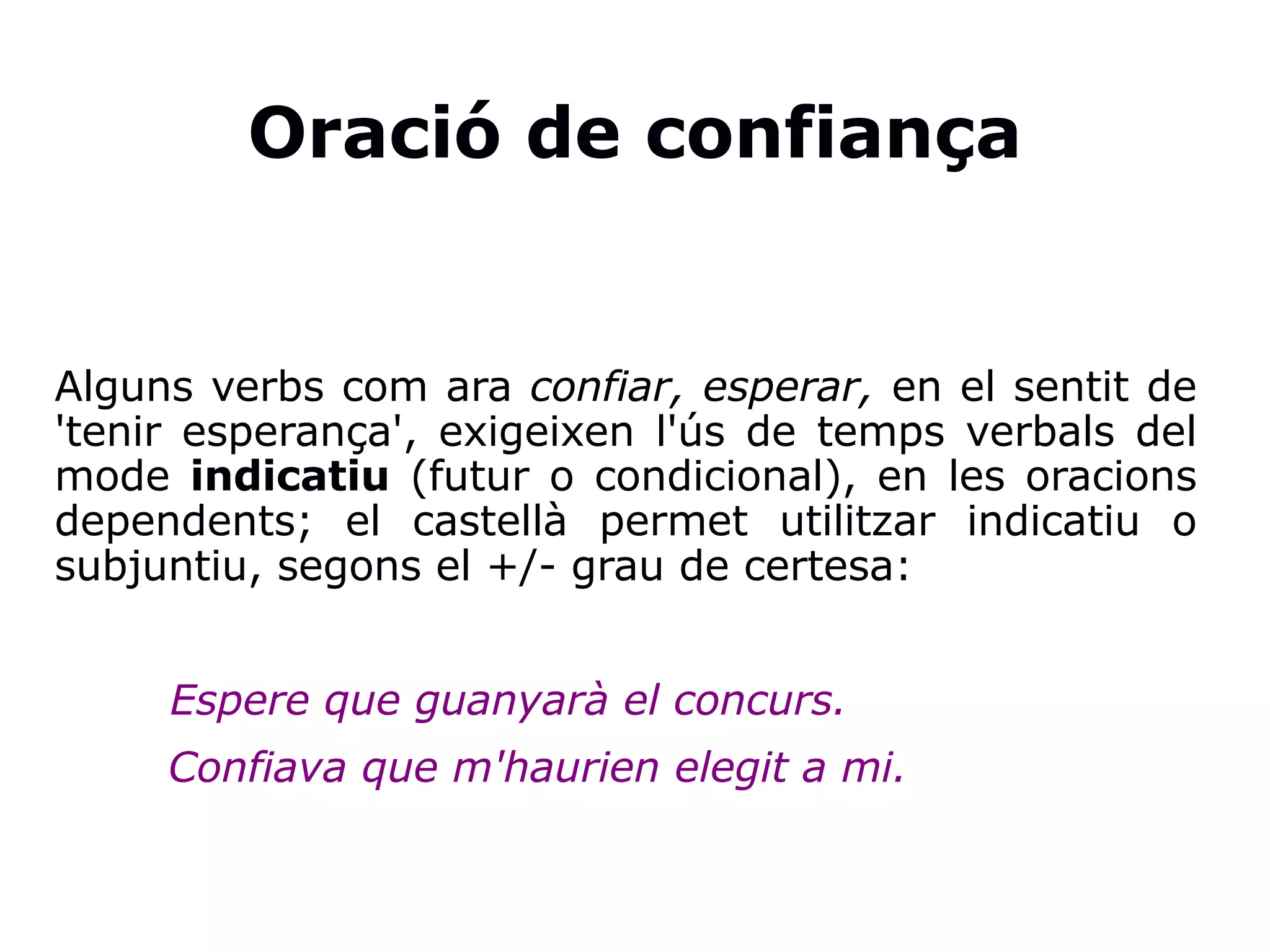 Oració de confiança
Alguns verbs com ara confiar, esperar, en el sentit de
'tenir esperança', exigeixen l'ús de temps verbals del
mode indicatiu (futur o condicional), en les oracions
dependents; el castellà permet utilitzar indicatiu o
subjuntiu, segons el +/- grau de certesa:
Espere que guanyarà el concurs.
Confiava que m'haurien elegit a mi.
 