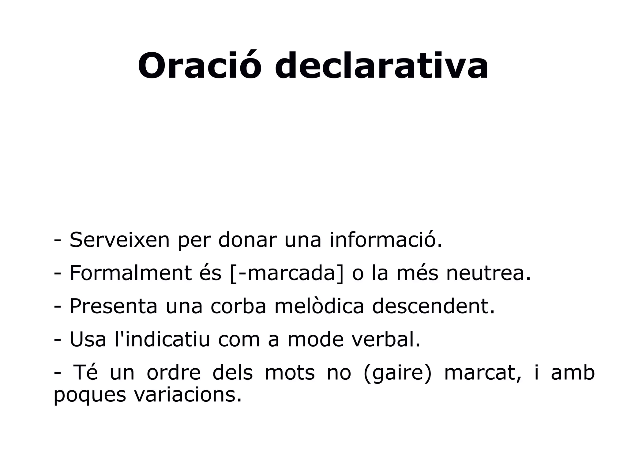 Oració declarativa
- Serveixen per donar una informació.
- Formalment és [-marcada] o la més neutrea.
- Presenta una corba melòdica descendent.
- Usa l'indicatiu com a mode verbal.
- Té un ordre dels mots no (gaire) marcat, i amb
poques variacions.
 