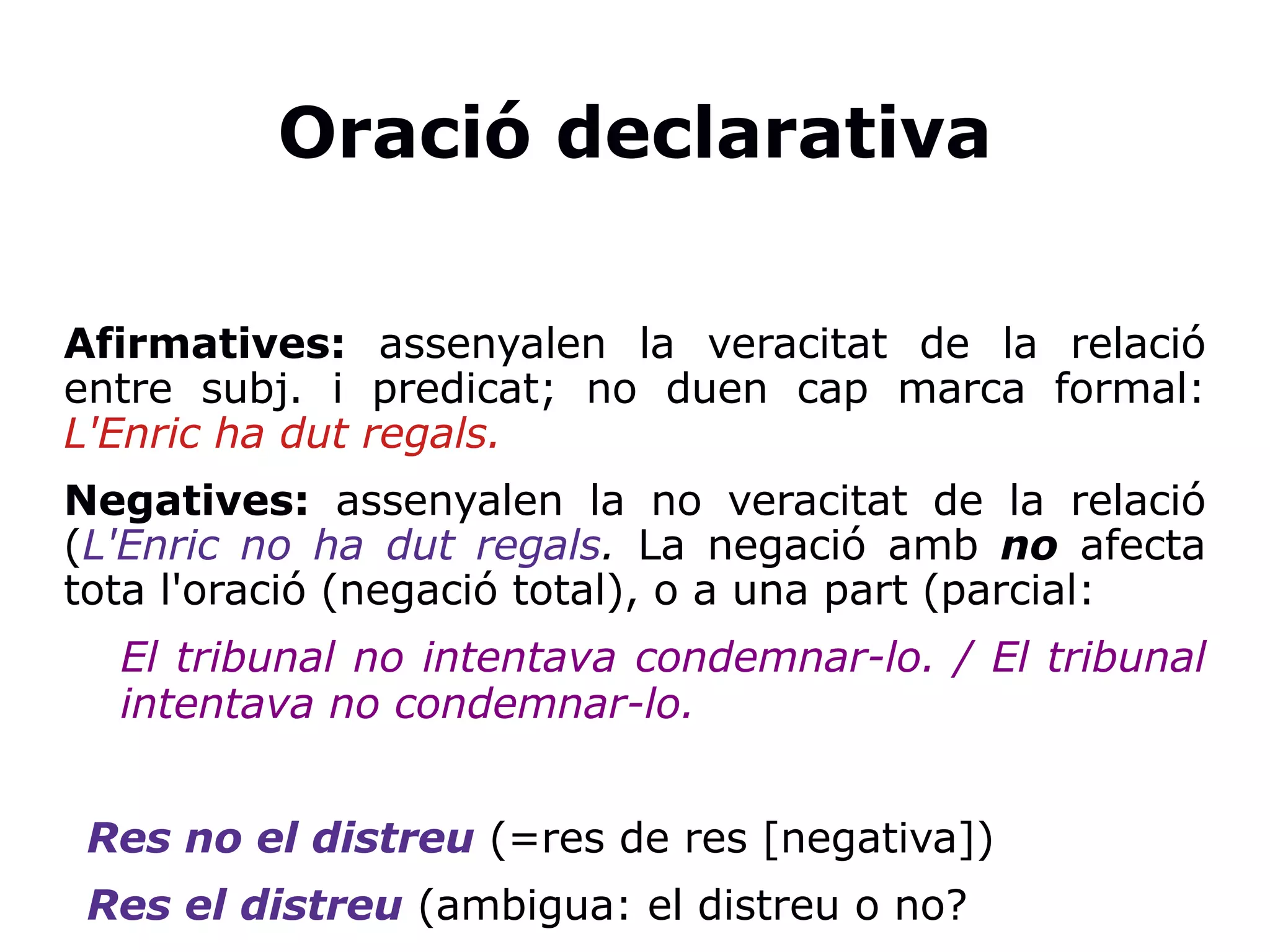 Oració declarativa
Afirmatives: assenyalen la veracitat de la relació
entre subj. i predicat; no duen cap marca formal:
L'Enric ha dut regals.
Negatives: assenyalen la no veracitat de la relació
(L'Enric no ha dut regals. La negació amb no afecta
tota l'oració (negació total), o a una part (parcial:
El tribunal no intentava condemnar-lo. / El tribunal
intentava no condemnar-lo.
Res no el distreu (=res de res [negativa])
Res el distreu (ambigua: el distreu o no?
 