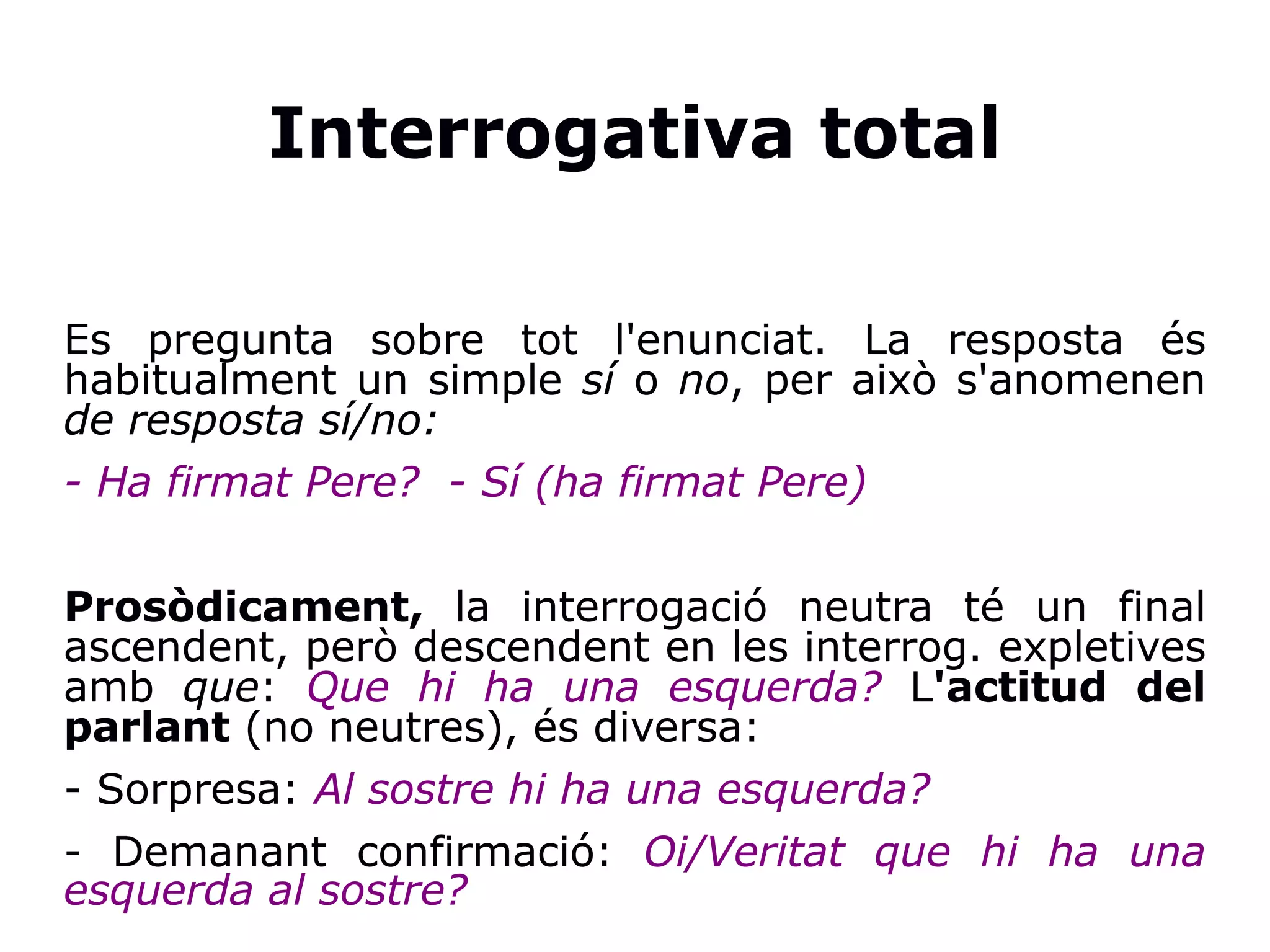 Interrogativa total
Es pregunta sobre tot l'enunciat. La resposta és
habitualment un simple sí o no, per això s'anomenen
de resposta sí/no:
- Ha firmat Pere? - Sí (ha firmat Pere)
Prosòdicament, la interrogació neutra té un final
ascendent, però descendent en les interrog. expletives
amb que: Que hi ha una esquerda? L'actitud del
parlant (no neutres), és diversa:
- Sorpresa: Al sostre hi ha una esquerda?
- Demanant confirmació: Oi/Veritat que hi ha una
esquerda al sostre?
 