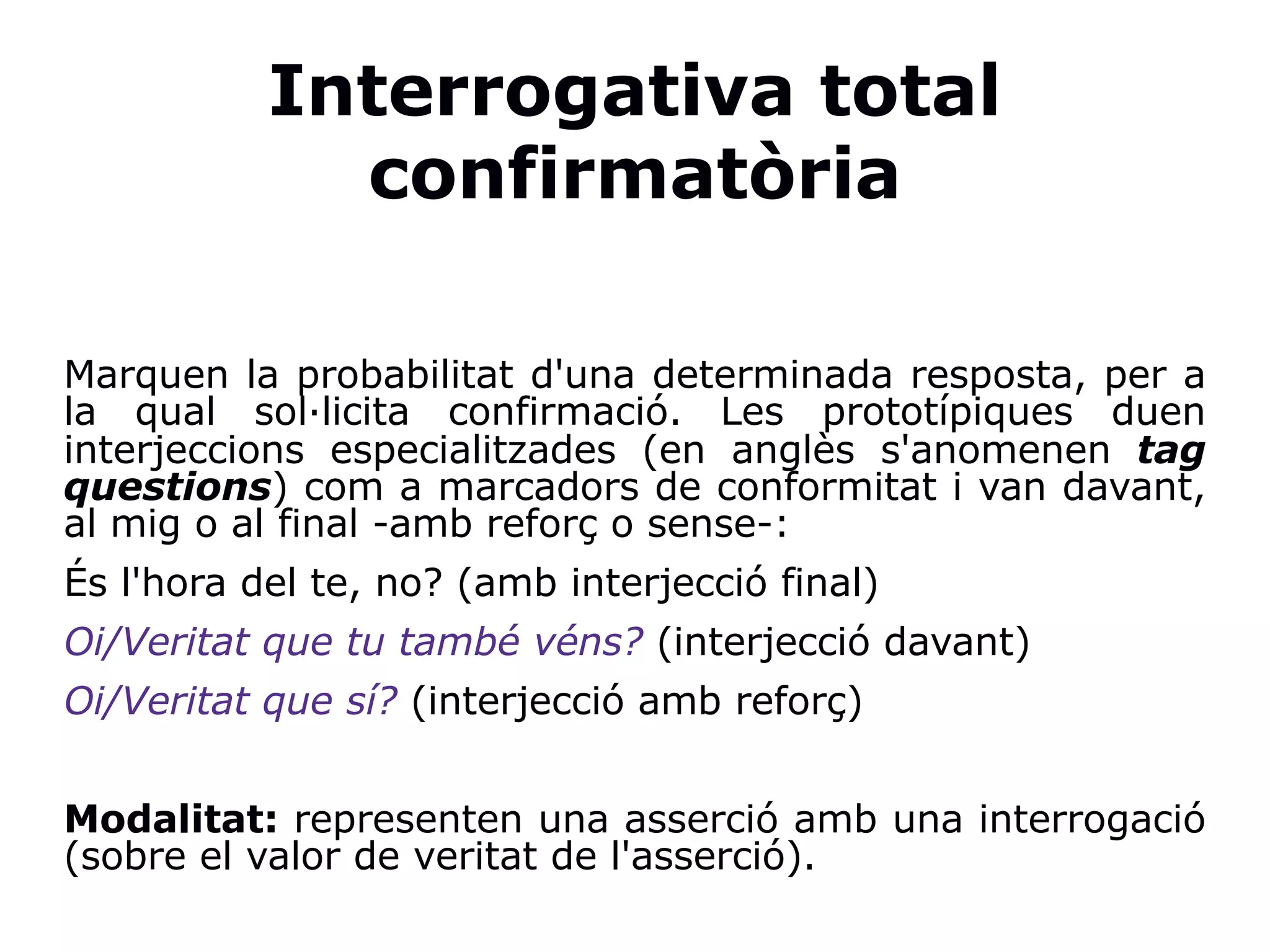 Interrogativa total
confirmatòria
Marquen la probabilitat d'una determinada resposta, per a
la qual sol·licita confirmació. Les prototípiques duen
interjeccions especialitzades (en anglès s'anomenen tag
questions) com a marcadors de conformitat i van davant,
al mig o al final -amb reforç o sense-:
És l'hora del te, no? (amb interjecció final)
Oi/Veritat que tu també véns? (interjecció davant)
Oi/Veritat que sí? (interjecció amb reforç)
Modalitat: representen una asserció amb una interrogació
(sobre el valor de veritat de l'asserció).
 