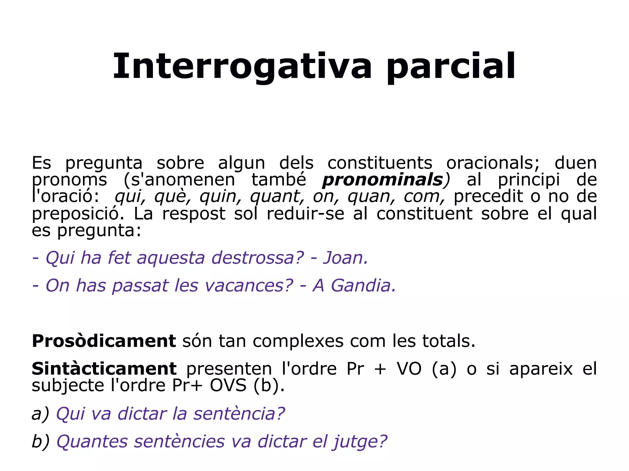 Interrogativa parcial
Es pregunta sobre algun dels constituents oracionals; duen
pronoms (s'anomenen també pronominals) al principi de
l'oració: qui, què, quin, quant, on, quan, com, precedit o no de
preposició. La respost sol reduir-se al constituent sobre el qual
es pregunta:
- Qui ha fet aquesta destrossa? - Joan.
- On has passat les vacances? - A Gandia.
Prosòdicament són tan complexes com les totals.
Sintàcticament presenten l'ordre Pr + VO (a) o si apareix el
subjecte l'ordre Pr+ OVS (b).
a) Qui va dictar la sentència?
b) Quantes sentències va dictar el jutge?
 