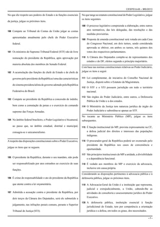 CESPE/UnB – MS/2013 
No que diz respeito aos poderes do Estado e às funções essenciais 
da justiça, julgue os próximos itens. 
100 Compete ao Tribunal de Contas da União julgar as contas 
apresentadas anualmente pelo chefe do Poder Executivo 
federal. 
101 Os ministros do Supremo Tribunal Federal (STF) são de livre 
nomeação do presidente da República, após aprovação por 
maioria absoluta dos membros do Senado Federal. 
102 A acumulação das funções de chefe de Estado e de chefe de 
governo pelo presidente da República é uma das características 
do sistema presidencialista de governo adotado pela República 
Federativa do Brasil. 
103 Compete ao presidente da República a concessão de indulto, 
bem como a comutação de penas e o exercício do comando 
supremo das Forças Armadas. 
104 No âmbito federal brasileiro, o Poder Legislativo é bicameral, 
ao passo que, no âmbito estadual, distrital e municipal, 
consagra-se o unicameralismo. 
A respeito das disposições constitucionais sobre o Poder Executivo, 
julgue os itens que se seguem. 
105 O presidente da República, durante o seu mandato, não pode 
ser responsabilizado por atos estranhos ao exercício de suas 
funções. 
106 É crime de responsabilidade o ato do presidente da República 
que atente contra a lei orçamentária. 
107 Admitida a acusação contra o presidente da República, por 
dois terços da Câmara dos Deputados, será ele submetido a 
julgamento, nas infrações penais comuns, perante o Superior 
Tribunal de Justiça (STJ). 
No que tange ao estatuto constitucional do Poder Legislativo, julgue 
os itens seguintes. 
108 O processo legislativo compreende a elaboração, entre outros 
atos normativos, das leis delegadas, das resoluções e das 
medidas provisórias. 
109 Proposta de emenda constitucional será votada em cada Casa 
do Congresso Nacional, em dois turnos, sendo considerada 
aprovada se obtiver, em ambos os turnos, três quintos dos 
votos dos respectivos parlamentares. 
110 A Câmara dos Deputados compõe-se de representantes dos 
estados e do DF, eleitos segundo o princípio majoritário. 
Com base nas normas constitucionais relativas ao Poder Judiciário, 
julgue os itens a seguir. 
111 Lei complementar, de iniciativa do Conselho Nacional de 
Justiça, disporá sobre o Estatuto da Magistratura. 
112 O STF e o STJ possuem jurisdição em todo o território 
nacional. 
113 São órgãos do Poder Judiciário, entre outros, a Defensoria 
Pública da União e a dos estados. 
114 O Ministério da Justiça tem natureza jurídica de órgão do 
Poder Judiciário e subordina-se apenas ao STF. 
No tocante ao Ministério Público (MP), julgue os itens 
subsequentes. 
115 É função institucional do MP, prevista expressamente na CF, 
a defesa judicial dos direitos e interesses das populações 
indígenas. 
116 O procurador-geral da República poderá ser exonerado pelo 
presidente da República nos casos de conveniência e 
oportunidade. 
117 São princípios institucionais do MP a unidade, a divisibilidade 
e a dependência funcional. 
118 É vedado aos membros do MP o exercício da advocacia, 
inclusive em causa própria. 
Considerando as disposições pertinentes à advocacia pública e à 
defensoria pública, julgue os próximos itens. 
119 A Advocacia-Geral da União é a instituição que representa, 
judicial e extrajudicialmente, a União, cabendo-lhe as 
atividades de consultoria e assessoramento jurídico do Poder 
Executivo. 
120 A defensoria pública, instituição essencial à função 
jurisdicional do Estado, tem por competência a orientação 
jurídica e a defesa, em todos os graus, dos necessitados. 
– 7 – 
 