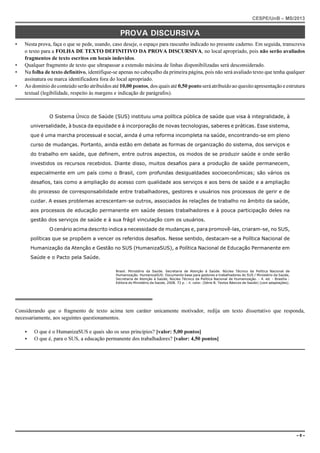 CESPE/UnB – MS/2013 
PROVA DISCURSIVA 
• Nesta prova, faça o que se pede, usando, caso deseje, o espaço para rascunho indicado no presente caderno. Em seguida, transcreva 
o texto para a FOLHA DE TEXTO DEFINITIVO DA PROVA DISCURSIVA, no local apropriado, pois não serão avaliados 
fragmentos de texto escritos em locais indevidos. 
• Qualquer fragmento de texto que ultrapassar a extensão máxima de linhas disponibilizadas será desconsiderado. 
• Na folha de texto definitivo, identifique-se apenas no cabeçalho da primeira página, pois não será avaliado texto que tenha qualquer 
assinatura ou marca identificadora fora do local apropriado. 
• Ao domínio do conteúdo serão atribuídos até 10,00 pontos, dos quais até 0,50 ponto será atribuído ao quesito apresentação e estrutura 
textual (legibilidade, respeito às margens e indicação de parágrafos). 
O Sistema Único de Saúde (SUS) instituiu uma política pública de saúde que visa à integralidade, à 
universalidade, à busca da equidade e à incorporação de novas tecnologias, saberes e práticas. Esse sistema, 
que é uma marcha processual e social, ainda é uma reforma incompleta na saúde, encontrando-se em pleno 
curso de mudanças. Portanto, ainda estão em debate as formas de organização do sistema, dos serviços e 
do trabalho em saúde, que definem, entre outros aspectos, os modos de se produzir saúde e onde serão 
investidos os recursos recebidos. Diante disso, muitos desafios para a produção de saúde permanecem, 
especialmente em um país como o Brasil, com profundas desigualdades socioeconômicas; são vários os 
desafios, tais como a ampliação do acesso com qualidade aos serviços e aos bens de saúde e a ampliação 
do processo de corresponsabilidade entre trabalhadores, gestores e usuários nos processos de gerir e de 
cuidar. A esses problemas acrescentam-se outros, associados às relações de trabalho no âmbito da saúde, 
aos processos de educação permanente em saúde desses trabalhadores e à pouca participação deles na 
gestão dos serviços de saúde e à sua frágil vinculação com os usuários. 
O cenário acima descrito indica a necessidade de mudanças e, para promovê-las, criaram-se, no SUS, 
políticas que se propõem a vencer os referidos desafios. Nesse sentido, destacam-se a Política Nacional de 
Humanização da Atenção e Gestão no SUS (HumanizaSUS), a Política Nacional de Educação Permanente em 
Saúde e o Pacto pela Saúde. 
Brasil. Ministério da Saúde. Secretaria de Atenção à Saúde. Núcleo Técnico da Política Nacional de 
Humanização. HumanizaSUS: Documento base para gestores e trabalhadores do SUS / Ministério da Saúde, 
Secretaria de Atenção à Saúde, Núcleo Técnico da Política Nacional de Humanização. - 4. ed. - Brasília : 
Editora do Ministério da Saúde, 2008. 72 p. : il. color. (Série B. Textos Básicos de Saúde) (com adaptações). 
Considerando que o fragmento de texto acima tem caráter unicamente motivador, redija um texto dissertativo que responda, 
necessariamente, aos seguintes questionamentos. 
< O que é o HumanizaSUS e quais são os seus princípios? [valor: 5,00 pontos] 
< O que é, para o SUS, a educação permanente dos trabalhadores? [valor: 4,50 pontos] 
– 8 – 
 