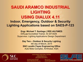 SAUDI ARAMCO INDUSTRIAL
LIGHTING
USING DIALUX 4.11
Indoor, Emergency, Outdoor & Security
Lighting Applications based on SAES-P-123
Engr. Michael T. Santiago | REE.AILP.MIES
DIALux Accredited Trainer, ID 2013029
Supervisor, Lighting Applications Design Department
Day Two – Outdoor & Security Lighting
4th day of March, 2014
SNC Lavalin Fayez Engineering Office
Auto Moto Complex, Al-Khobar, KSA
 