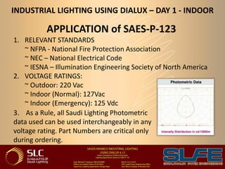 INDUSTRIAL LIGHTING USING DIALUX – DAY 1 - INDOOR
APPLICATION of SAES-P-123
1. RELEVANT STANDARDS
~ NFPA - National Fire Protection Association
~ NEC – National Electrical Code
~ IESNA – Illumination Engineering Society of North America
2. VOLTAGE RATINGS:
~ Outdoor: 220 Vac
~ Indoor (Normal): 127Vac
~ Indoor (Emergency): 125 Vdc
3. As a Rule, all Saudi Lighting Photometric
data used can be used interchangeably in any
voltage rating. Part Numbers are critical only
during ordering.
 